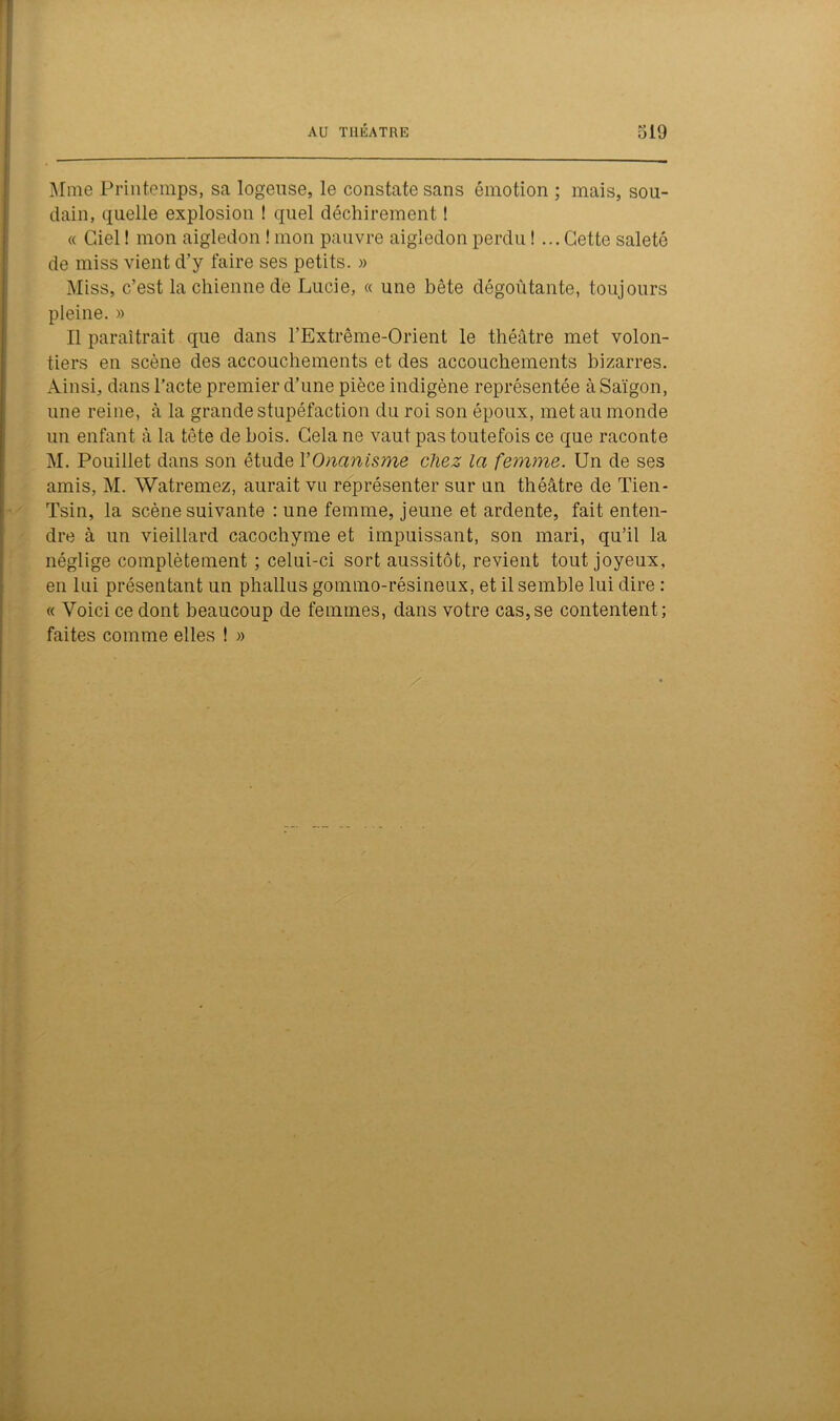 Mme Printemps, sa logeuse, le constate sans émotion ; mais, sou- dain, quelle explosion ! quel déchirement ! « Ciel ! mon aigledon ! mon pauvre aigledon perdu ! ... Cette saleté de miss vient d’y faire ses petits. » Miss, c’est la chienne de Lucie, « une bête dégoûtante, toujours pleine. » Il paraîtrait que dans l’Extrême-Orient le théâtre met volon- tiers en scène des accouchements et des accouchements bizarres. Ainsi, dans l’acte premier d’une pièce indigène représentée àSaïgon, une reine, à la grande stupéfaction du roi son époux, met au monde un enfant à la tête de bois. Cela ne vaut pas toutefois ce que raconte M. Pouillet dans son étude l'Onanisme chez la femme. Un de ses amis, M. Watremez, aurait vu représenter sur un théâtre de Tien- Tsin, la scène suivante : une femme, jeune et ardente, fait enten- dre à un vieillard cacochyme et impuissant, son mari, qu’il la néglige complètement ; celui-ci sort aussitôt, revient tout joyeux, en lui présentant un phallus gommo-résineux, et il semble lui dire : « Voici ce dont beaucoup de femmes, dans votre cas, se contentent ; faites comme elles ! »