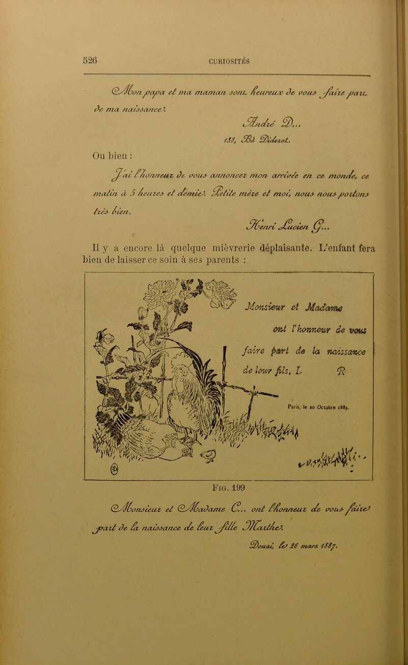 Ofalùon ysajca et ma maman ao/in /teureu.v Je vont faite joa tu Je ma naiôAance Z t fa/idté fa)... iSS, 3Bà S)i(teto£. Ou bien : fa ai f/tonnent Je cous annoncée mon arrivée en ce mande, ce matin à 5 /eûtes et demies, fatetite mète et moi, /tous nous potions ttès /te/t. faôenri fa/ucien (//••• Il y a encore là quelque mièvrerie déplaisante. L’enfant fera bien de laisser ce soin à ses parents : * Monsieur et Madame ont l’honneur de vous fa/sre part de la naissance de imr fis, L Fig. 199 dd/f/ono ieu t et QfaùaJame G.. ont d'do/uieut de cous faditeJ 'jsatt Je da naissance de /eut facile faJCatt/ieO. d)ouatj teS 26 mars iSSp.