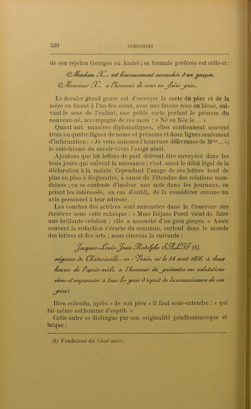 de son rejeton Georges ou André; sa formule préférée est celle-ci: Ç/Slùac/xjn SZ-.., eot Seuteuoernent ctccaucAée d'art cpatçon. OSH^onoieur St.. a. Z/ionneut c/e pou J en j/cuce joati-. Le dernier grand genre est d’envoyer la carte du père et de la mère en fixant à l’un des coins, avec une faveur rose ou bleue, sui- vant le sexe de l’enfant, une petite carte portant le prénom du nouveau-né, accompagné de ces mots : « Né ou Née le... » Quant aux missives diplomatiques, elles contiennent souvent trois ou quatre lignes de noms et prénoms et deux lignes seulement d’information : «Je vous annonce l'heureuse délivrance de Mme... >q le catéchisme du savoir-vivre l’exige ainsi. Ajoutons que les lettres de part doivent être envoyées dans les trois jours qui suivent la naissance ; c’est aussi le délai légal de la déclaration à la mairie. Cependant l’usage de ces lettres tend de plus en plus à disparaitre, à cause de l’étendue des relations mon- daines ; on se contente d’insérer une note dans les journaux, en priant les intéressés, en cas d’oubli, de la considérer comme un avis personnel à leur adresse. Les couches des actrices sont annoncées dans le Courrier des théâtres sous celte rubrique : « Mme Réjane Porel vient de faire une brillante création ; elle a accouché d’un gros garçon. » Assez souvent la rédaction s’écarte du commun, surtout dans le monde des lettres et des arts ; nous citerons la suivante : eux ^acyueô-cJ/ouùy-^ean-S/lodo/JoSe SS/lcJSS/S(YJ, ôeùjtneur de (S/iatnoitpi//c - en - 'Stxin, né le J?-/ août tSSâ, à c/e /leuceo c/e S’apzèà-niic/c, a /Zionneur de ^joce'oentec âeâ àa/utationâ- pipeo et enijoieôôéeo à touâ Seo ÿeno d ’eàjoitt de /a connaîoôcuice c/e àon 'jpèteJ. Bien entendu, après « de son père » il faut sous-entendre : « qui lui-même est homme d’esprit. » Cette autre se distingue par son originalité prudhommesque et laïque : (1) Fondateur du Chat noir.