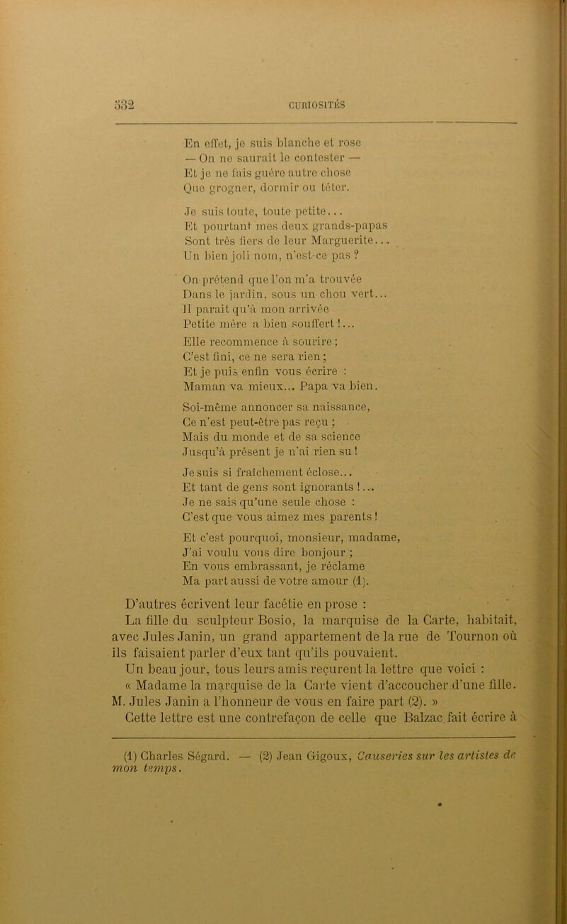 .)0 En effet, je suis blanche et rose — On ne saurait le contester — Et je no fais guère autre chose Que grogner, dormir ou téter. Je suis toute, toute petite... Et pourtant mes deux grands-papas Sont très fiers de leur Marguerite... Un bien joli nom, n'est-cc pas ? On prétend que l’on m’a trouvée Dans le jardin, sous un chou vert... Il parait qu’à mon arrivée Petite mère a bien souffert !... Elle recommence à sourire; C’est fini, ce ne sera rien ; Et je puis enfin vous écrire : Maman va mieux... Papa va bien. Soi-même annoncer sa naissance, Ce n’est peut-être pas reçu ; Mais du monde et de sa science Jusqu’à présent je n'ai rien su ! Je suis si fraîchement éclose... Et tant de gens sont ignorants !... Je ne sais qu’une seule chose : C’est que vous aimez mes parents ! Et c’est pourquoi, monsieur, madame, J’ai voulu vous dire bonjour ; En vous embrassant, je réclame Ma part aussi de votre amour (1). D’autres écrivent leur facétie en prose : La fille du sculpteur Bosio, la marquise de la Carte, habitait, avec Jules Janin, un grand appartement de la rue de Tournon où ils faisaient parler d’eux tant qu’ils pouvaient. Un beau jour, tous leurs amis reçurent la lettre que voici : « Madame la marquise de la Carte vient d’accoucher d’une fille. M. Jules Janin a l’honneur de vous en faire part (2). » Cette lettre est une contrefaçon de celle que Balzac fait écrire à (1) Charles Ségard. — (2) Jean Gigoux, Causeries sur les artistes dé- mon temps.