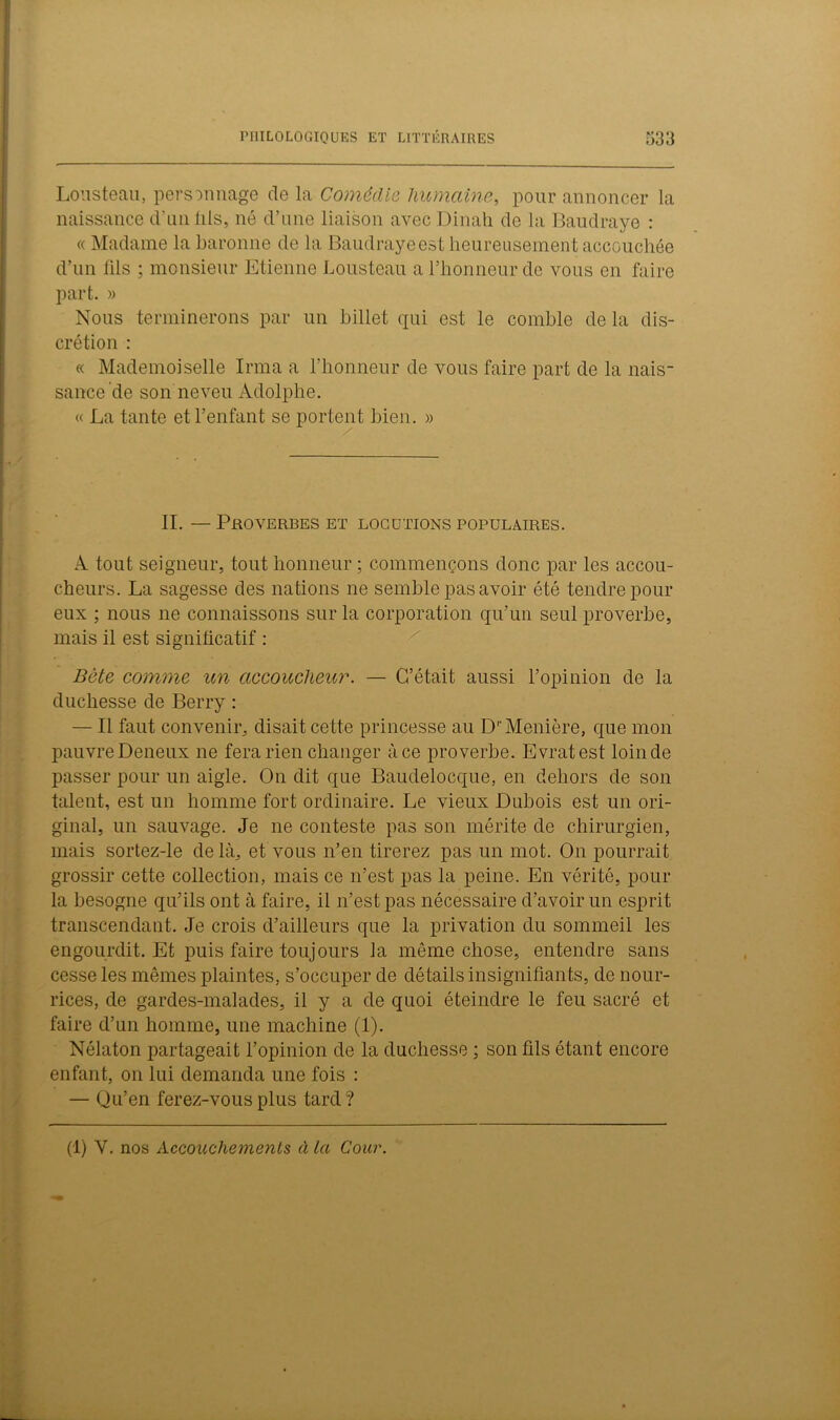 Lousteau, personnage de la Comédie humaine, pour annoncer la naissance d'nniils, né d’une liaison avec Dinah de la Baudraye : « Madame la baronne de la Baudrayeest heureusement accouchée d’un lils ; monsieur Etienne Lousteau a l’honneur de vous en faire part. » Nous terminerons par un billet qui est le comble de la dis- crétion : « Mademoiselle Irma a l’honneur de vous faire part de la nais- sance de son neveu Adolphe. « La tante et l’enfant se portent bien. » II. — Proverbes et locutions populaires. A tout seigneur, tout honneur ; commençons donc par les accou- cheurs. La sagesse des nations ne semble pas avoir été tendre pour eux ; nous ne connaissons sur la corporation qu’un seul proverbe, mais il est significatif : Bête comme un accoucheur. — C’était aussi l’opinion de la duchesse de Berry : — Il faut convenir, disait cette princesse au D''Meniere, que mon pauvre Deneux ne fera rien changer à ce proverbe. Evratest loin de passer pour un aigle. On dit que Baudelocque, en dehors de son talent, est un homme fort ordinaire. Le vieux Dubois est un ori- ginal, un sauvage. Je ne conteste pas son mérite de chirurgien, mais sortez-le delà, et vous n’en tirerez pas un mot. On pourrait grossir cette collection, mais ce n’est pas la peine. En vérité, pour la besogne qu’ils ont à faire, il n’est pas nécessaire d’avoir un esprit transcendant. Je crois d’ailleurs que la privation du sommeil les engourdit. Et puis faire toujours la même chose, entendre sans cesse les mêmes plaintes, s’occuper de détails insignifiants, de nour- rices, de gardes-malades, il y a de quoi éteindre le feu sacré et faire d’un homme, une machine (1). Nélaton partageait l’opinion de la duchesse ; son fils étant encore enfant, on lui demanda une fois : — Qu’en ferez-vous plus tard ? (1) Y. nos Accouchements à la Cour.