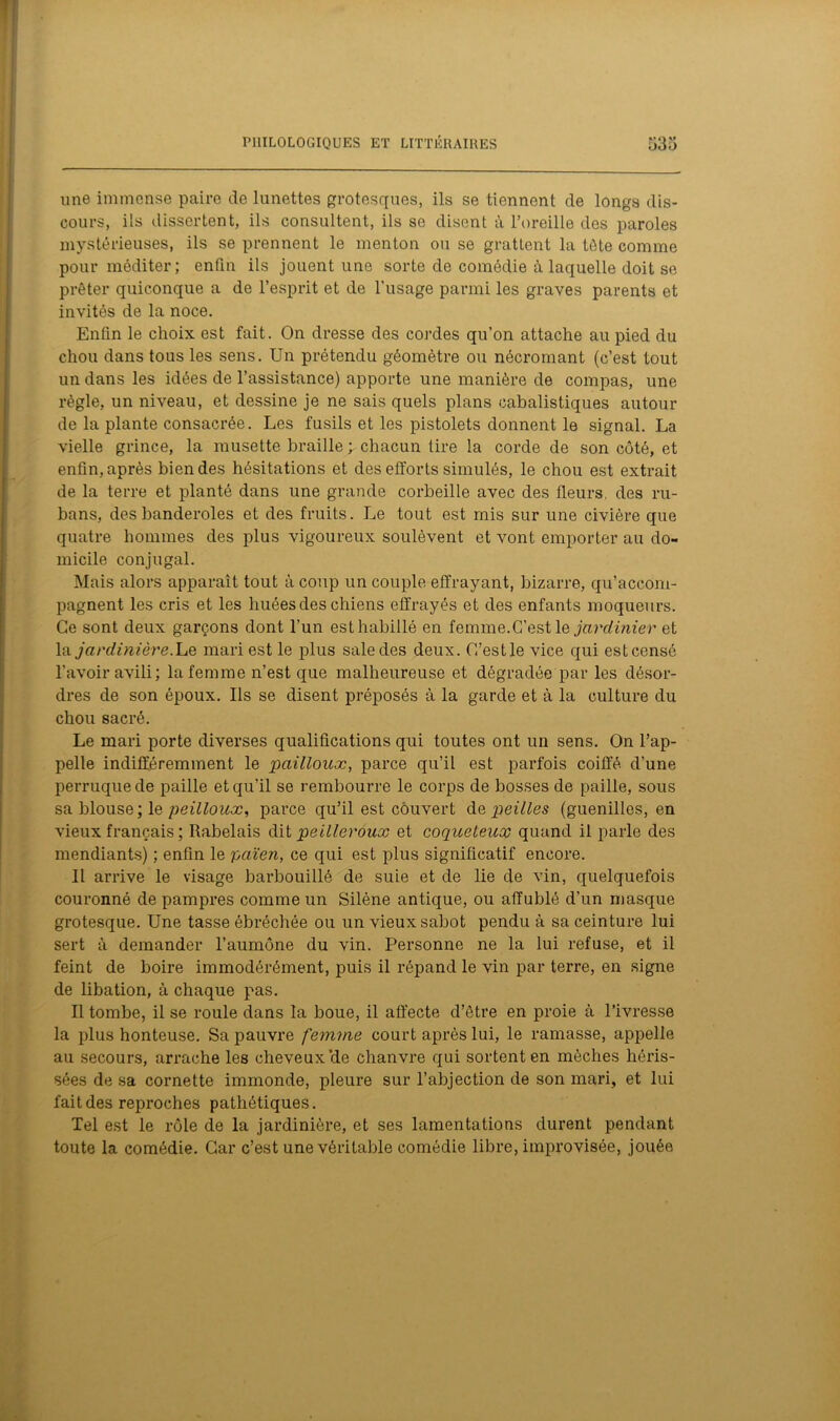 une immense paire de lunettes grotesques, ils se tiennent de longs dis- cours, ils dissertent, ils consultent, ils se disent à l’oreille des paroles mystérieuses, ils se prennent le menton ou se grattent la tète comme pour méditer; enfin ils jouent une sorte de comédie à laquelle doit se prêter quiconque a de l’esprit et de l’usage parmi les graves parents et invités de la noce. Enfin le choix est fait. On dresse des cordes qu’on attache au pied du chou dans tous les sens. Un prétendu géomètre ou nécromant (c’est tout un dans les idées de l’assistance) apporte une manière de compas, une règle, un niveau, et dessine je ne sais quels plans cabalistiques autour de la plante consacrée. Les fusils et les pistolets donnent le signal. La vielle grince, la musette braille ; chacun tire la corde de son côté, et enfin, après bien des hésitations et des efforts simulés, le chou est extrait de la terre et planté dans une grande corbeille avec des fleurs, des ru- bans, des banderoles et des fruits. Le tout est mis sur une civière que quatre hommes des plus vigoureux soulèvent et vont emporter au do- micile conjugal. Mais alors apparaît tout à coup un couple effrayant, bizarre, qu’accom- pagnent les cris et les huées des chiens effrayés et des enfants moqueurs. Ce sont deux garçons dont l’un est habillé en femme.C’est le jardinier et la. jardinière.Le mari est le plus sale des deux. C’est le vice qui est censé l’avoir avili; la femme n’est que malheureuse et dégradée par les désor- dres de son époux. Ils se disent préposés à la garde et à la culture du chou sacré. Le mari porte diverses qualifications qui toutes ont un sens. On l’ap- pelle indifféremment le pailloux, parce qu’il est parfois coiffé d'une perruque de paille et qu’il se rembourre le corps de bosses de paille, sous sa blouse; le peilloux, parce qu’il est couvert dvieilles (guenilles, en vieux français ; Rabelais dit peilleroux et coqueteux quand il parle des mendiants) ; enfin le païen, ce qui est plus significatif encore. Il arrive le visage barbouillé de suie et de lie de vin, quelquefois couronné de pampres comme un Silène antique, ou affublé d’un masque grotesque. Une tasse ébréchée ou un vieux sabot pendu à sa ceinture lui sert à demander l’aumône du vin. Personne ne la lui refuse, et il feint de boire immodérément, puis il répand le vin par terre, en signe de libation, à chaque pas. Il tombe, il se roule dans la boue, il affecte d’être en proie à l’ivresse la plus honteuse. Sa pauvre femme court après lui, le ramasse, appelle au secours, arrache les cheveux’de chanvre qui sortent en mèches héris- sées de sa cornette immonde, pleure sur l’abjection de son mari, et lui fait des reproches pathétiques. Tel est le rôle de la jardinière, et ses lamentations durent pendant toute la comédie. Car c’est une véritable comédie libre, improvisée, jouée