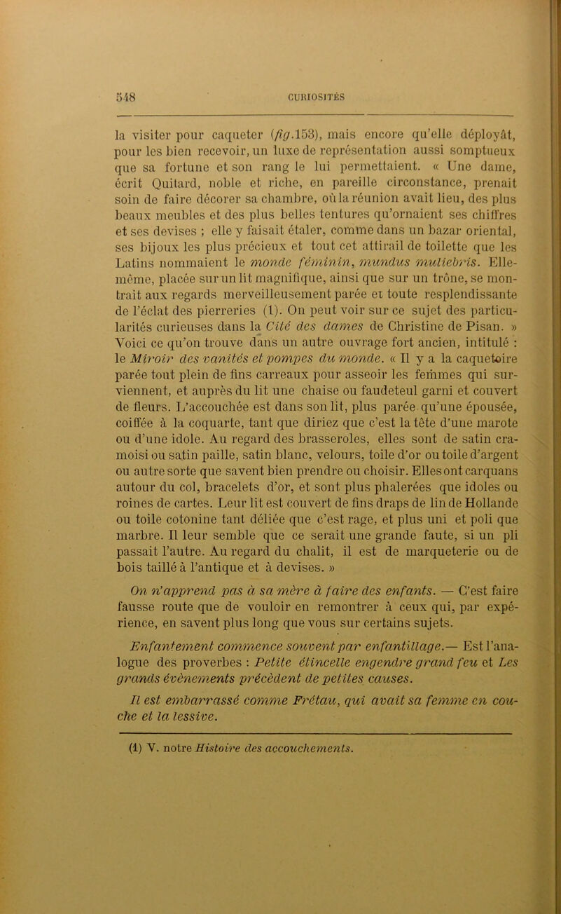 la visiter pour caqueter (fig. 153), mais encore qu’elle déployât, pour les bien recevoir, un luxe de représentation aussi somptueux que sa fortune et son rang le lui permettaient. « Une dame, écrit Quitard, noble et riche, en pareille circonstance, prenait soin de faire décorer sa chambre, oùlaréunion avait lieu, des plus beaux meubles et des plus belles tentures qu’ornaient ses chiffres et ses devises ; elle y luisait étaler, comme dans un bazar oriental, ses bijoux les plus précieux et tout cet attirail de toilette que les Latins nommaient le monde féminin, mundus muliebris. Elle- même, placée sur un lit magnifique, ainsi que sur un trône, se mon- trait aux regards merveilleusement parée et toute resplendissante de l’éclat des pierreries (t). On peut voir sur ce sujet des particu- larités curieuses dans la Cité des dames de Christine de Pisan. » jm Voici ce qu’on trouve dans un autre ouvrage fort ancien, intitulé : le Miroir des vanités et pompes du monde. « Il y a la caquetoire parée tout plein de fins carreaux pour asseoir les femmes qui sur- viennent, et auprès du lit une chaise ou faudeteul garni et couvert de fleurs. L’accouchée est dans son lit, plus parée qu’une épousée, coiffée à la coquarte, tant que diriez que c’est la tête d’une marote ou d’une idole. Au regard des brasseroles, elles sont de satin cra- moisi ou satin paille, satin blanc, velours, toile d’or ou toile d’argent ou autre sorte que savent bien prendre ou choisir. Elles ont carquans autour du col, bracelets d’or, et sont plus phalerées que idoles ou roines de cartes. Leur lit est couvert de fins draps de lin de Hollande ou toile cotonine tant déliée que c’est rage, et plus uni et poli que marbre. Il leur semble que ce serait une grande faute, si un pli passait l’autre. Au regard du châlit, il est de marqueterie ou de bois taillé à l’antique et à devises. » On n’apprend pas à sa mère à faire des enfants. — C’est faire fausse route que de vouloir en remontrer à ceux qui, par expé- rience, en savent plus long que vous sur certains sujets. Enfantement commence souvent par enfantillage.— Est l’ana- logue des proverbes : Petite étincelle engendre grand feu et Les grands évènements précèdent de petites causes. Il est embarrassé comme Frétait, qui avait sa femme en cou- che et la lessive. (1) Y. notre Histoire des accouchements.