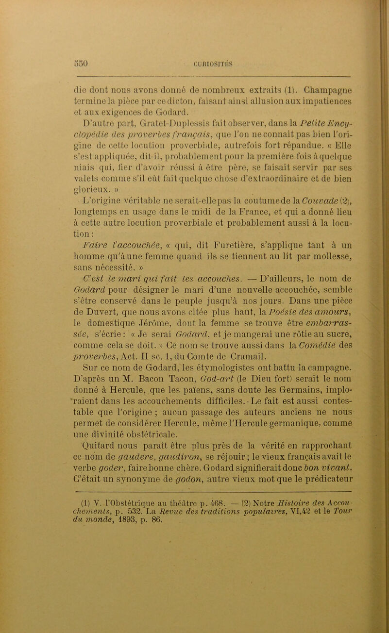 die dont nous avons donné de nombreux extraits (1). Champagne termine la pièce par ce dicton, taisant ainsi allusion aux impatiences et aux exigences de Godard. D’autre part, Gratet-Duplessis fait observer, dans la Petite Ency- clopédie des proverbes français, que l’on neconnait pas bien l’ori- gine de cette locution proverbiale, autrefois fort répandue. « Elle s’est appliquée, dit-il, probablement pour la première fois à quelque niais qui, lier d’avoir réussi à être père, se faisait servir par ses valets comme s’il eût fait quelque chose d’extraordinaire et de bien glorieux. » L’origine véritable ne serait-elle pas la coutumede la Couvade i2), longtemps en usage dans le midi de la France, et qui a donné lieu à cette autre locution proverbiale et probablement aussi à la locu- tion : Faire Vaccouchée, « qui, dit Furetière, s’applique tant à un homme qu’à une femme quand ils se tiennent au lit par mollesse, sans nécessité. » C’est le mari qui fait les accouches. — D’ailleurs, le nom de Godard pour désigner le mari d’une nouvelle accouchée, semble s’être conservé dans le peuple jusqu’à nos jours. Dans une pièce de Duvert, que nous avons citée plus haut, la Poésie des amours, le domestique Jérôme, dont la femme se trouve être embarras- sée, s’écrie: «Je serai Godard, et je mangerai une rôtie au sucre, comme cela se doit. « Ce nom se trouve aussi dans la Comédie des proverbes, Act. II sc. 1, du Comte de Cramait. Sur ce nom de Godard, les étymologistes ont battu la campagne. D’après un M. Bacon Tacon, God-cirt (le Dieu fort) serait le nom donné à Hercule, que les païens, sans doute les Germains, implo- raient dans les accouchements difficiles. Le fait est aussi contes- table que l’origine ; aucun passage des auteurs anciens ne nous permet de considérer Hercule, même l’Hercule germanique, comme une divinité obstétricale. Quitard nous paraît être plus près de la vérité en rapprochant ce nom de gaudere, gaudiron, se réjouir; le vieux français avait le verbe goder, faire bonne chère. Godard signifierait donc bon vivant. C’était un synonyme de godon, autre vieux mot que le prédicateur (1) Y. l’Obstétrique au théâtre p. 468. — (2) Notre Histoire des Accou chements, p. 532. La Revue des traditions populaires, VI,42 et le Tour du monde, 1893, p. 86.