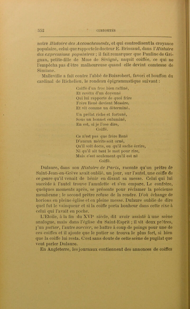 notre Histoire des Accouchements, et qui contredisent la croyance populaire, celui que rapporte le docteur E. Brissaud, dans Y Histoire des expressions populaires ; il fait remarquer que Pauline de Gri- gnan, petite-fille de Mme de Sévigné, naquit coiffée, ce qui ne l’empêcha pas d’être malheureuse quand elle devint comtesse de Simiane. Malleville a fait contre l’abbé deBoisrobert, favori et bouffon du cardinal de Richelieu, le rondeau épigrammatique suivant : Coiffé d’un froc bien raffiné, Et revêtu cl’un doyenné Qui lui rapporte de quoi frire Frère René devient Messire, Et vit comme un déterminé. Un prélat riche et fortuné, Sous un bonnet enluminé, En est, si je l’ose dire, Coiffé. Ce n’est pas que frère René D’aucun mérite soit orné, Qu’il soit docte, ou qu’il sache écrire, Ni qu’il ait tant le mot pour rire, Mais c’est seulement qu’il est né Coiffé. Dulaure, dans son Histoire de Paris, raconte qu’un prêtre de Saint-Jean-en-Grève avait oublié, un jour, sur l’autel, une coiffe de ce genre qu’il venait de bénir en disant sa messe. Celui qui lui succède à l’autel trouve l’amulette et s’en empare. Le confrère, quelques moments après, se présente pour réclamer la précieuse membrane ; le second prêtre refuse de la rendre. D’où échange de horions en pleine église et en pleine messe. Dulaure oublie de dire quel fut le vainqueur et si la coiffe porta bonheur dans cette rixe à celui qui l’avait en poche. L’Etoile, à la fin du XVIe siècle, dit avoir assisté à une scène analogue, mais dans l’église du Saint-Esprit : il vit deux prêtres, l’un putier, l’autre sorcier, se battre à coup de poings pour une de ces coiffes et il ajoute que le putier se trouva le plus fort, si bien que la coiffe lui resta. C’est sans doute de cette scène de pugilat que veut parler Dulaure. En Angleterre, les journaux contiennent des annonces de coiffes