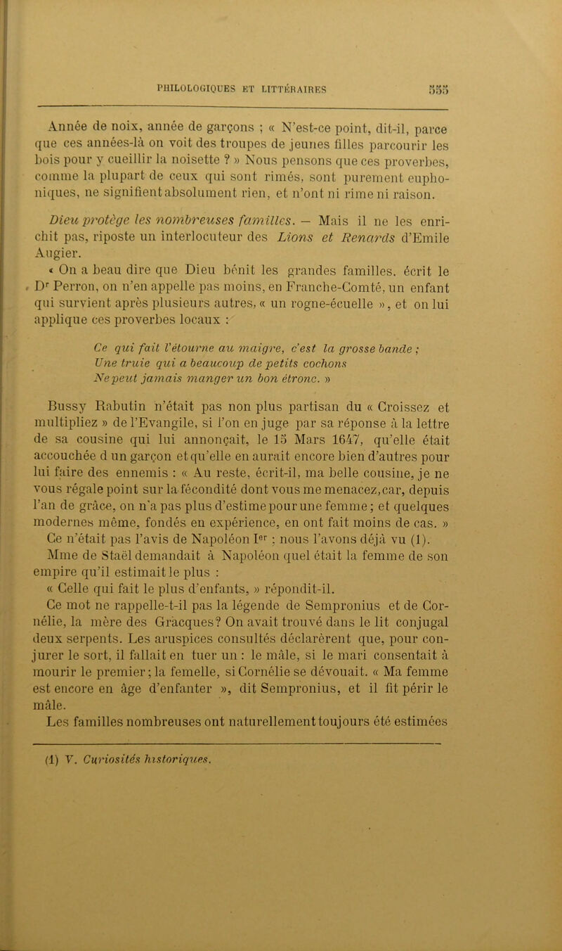 Année de noix, année de garçons ; « N’est-ce point, dit-il, parce que ces années-là on voit des troupes de jeunes filles parcourir les bois pour y cueillir la noisette ? » Nous pensons que ces proverbes, comme la plupart de ceux qui sont rimés, sont purement eupho- niques, ne signifient absolument rien, et n’ont ni rime ni raison. Dieu protège les nombreuses familles. - Mais il ne les enri- chit pas, riposte un interlocuteur des Lions et Renards d’Emile Augier. « On a beau dire que Dieu bénit les grandes familles, écrit le . Dr Perron, on n’en appelle pas moins, en Franche-Comté, un enfant qui survient après plusieurs autres, « un rogne-écuelle », et on lui applique ces proverbes locaux : Ce qui fait Vètourne au maigre, c’est la grosse bancle ; Une truie qui a beaucoup de petits cochons Nepeict jamais manger un bon êtronc. » Bussy Rabutin n’était pas non plus partisan du « Croissez et multipliez » de l’Evangile, si l’on en juge par sa réponse à la lettre de sa cousine qui lui annonçait, le 15 Mars 1647, qu’elle était accouchée d un garçon et qu’elle en aurait encore bien d’autres pour lui faire des ennemis : « Au reste, écrit-il, ma belle cousine, je ne vous régale point sur la fécondité dont vous me menacez,car, depuis l’an de grâce, on n'a pas plus d’estime pour une femme ; et quelques modernes même, fondés en expérience, en ont fait moins de cas. » Ce n’était pas l’avis de Napoléon Ier ; nous l’avons déjà vu (1). Mme de Staël demandait à Napoléon quel était la femme de son empire qu’il estimait le plus : « Celle qui fait le plus d’enfants, » répondit-il. Ce mot ne rappelle-t-il pas la légende de Sempronius et de Cor- nélie, la mère des Gràcques? On avait trouvé dans le lit conjugal deux serpents. Les aruspices consultés déclarèrent que, pour con- jurer le sort, il fallait en tuer un : le mâle, si le mari consentait à mourir le premier;la femelle, siCornélie se dévouait. « Ma femme est encore en âge d’enfanter », dit Sempronius, et il fit périr le mâle. Les familles nombreuses ont naturellement toujours ôté estimées (1) Y. Curiosités historiques.