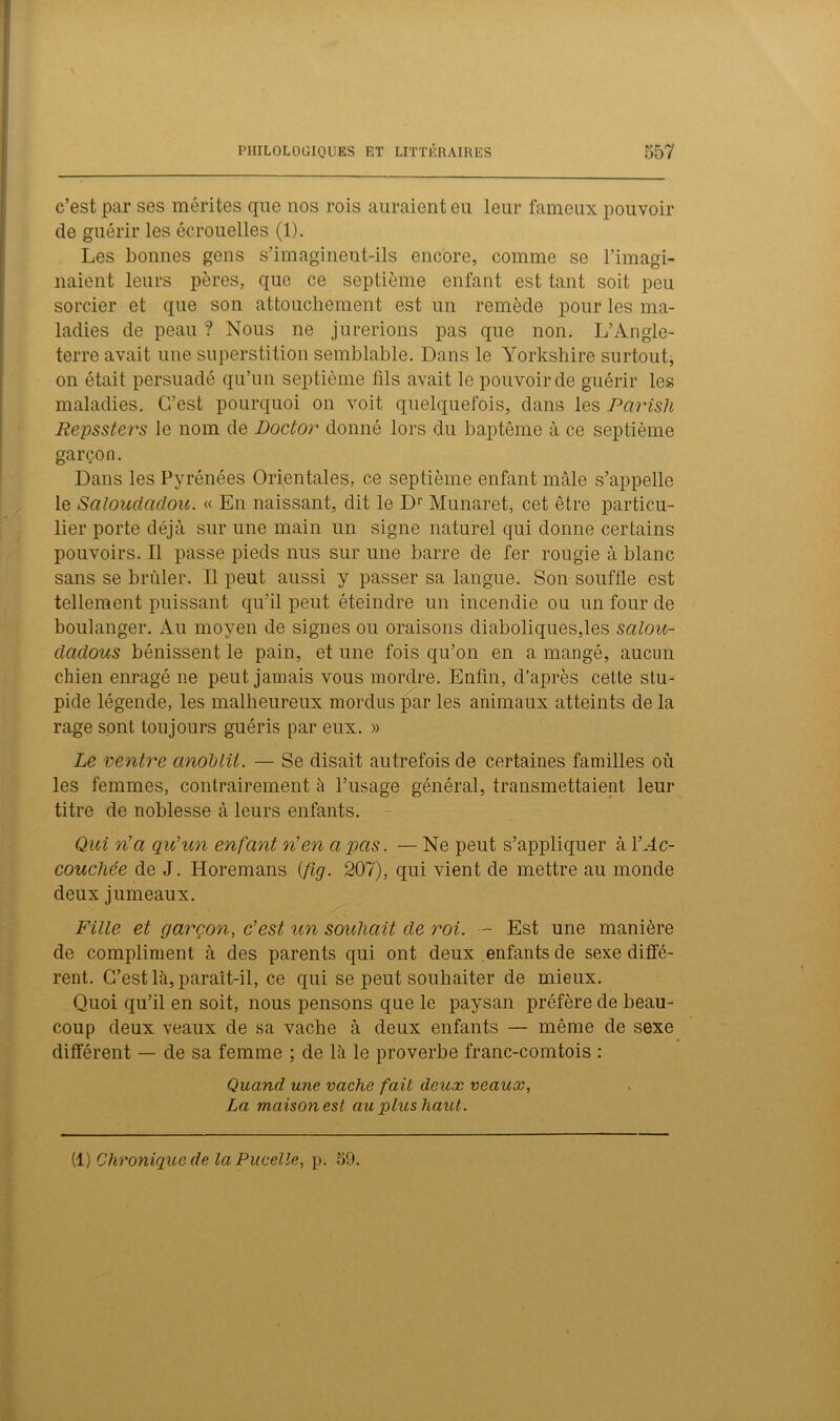 c’est par ses mérites que nos rois auraient eu leur fameux pouvoir de guérir les écrouelles (1). Les bonnes gens s’imaginent-ils encore, comme se l’imagi- naient leurs pères, que ce septième enfant est tant soit peu sorcier et que son attouchement est un remède pour les ma- ladies de peau? Nous ne jurerions pas que non. L’Angle- terre avait une superstition semblable. Dans le Yorkshire surtout, on était persuadé qu’un septième fils avait le pouvoir de guérir les maladies. C’est pourquoi on voit quelquefois, dans les Parish Repssters le nom de Doctor donné lors du baptême à ce septième garçon. Dans les Pyrénées Orientales, ce septième enfant mâle s’appelle le Saloudadou. « En naissant, dit le Dr Munaret, cet être particu- lier porte déjà sur une main un signe naturel qui donne certains pouvoirs. Il passe pieds nus sur une barre de fer rougie à blanc sans se brûler. Il peut aussi y passer sa langue. Son souffle est tellement puissant qu’il peut éteindre un incendie ou un four de boulanger. Au moyen de signes ou oraisons diaboliques,les salou- dcidous bénissent le pain, et une fois qu’on en a mangé, aucun chien enragé ne peut jamais vous mordre. Enfin, d’après cette stu- pide légende, les malheureux mordus par les animaux atteints de la rage sont toujours guéris par eux. » Le ventre anoblit. — Se disait autrefois de certaines familles où les femmes, contrairement à l’usage général, transmettaient leur titre de noblesse à leurs enfants. Qui n’a qu’un enfant n’en a pas. — Ne peut s’appliquer à Y Ac- couchée de J. Horemans (fig. 207), qui vient de mettre au monde deux jumeaux. Fille et garçon, c’est un souhait de roi. — Est une manière de compliment à des parents qui ont deux enfants de sexe diffé- rent. C’est là, paraît-il, ce qui se peut souhaiter de mieux. Quoi qu’il en soit, nous pensons que le paysan préfère de beau- coup deux veaux de sa vache à deux enfants — même de sexe différent — de sa femme ; de là le proverbe franc-comtois : Quand une vache fait deux veaux, La maison est au plus haut. (1) Chronique de laPucelle, p. 39.