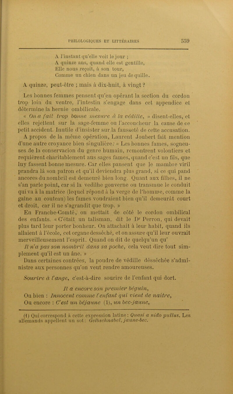 A l’instant qu’elle voit le jour ; A quinze ans, quand elle est gentille, Elle nous reçoit, à son tour, Gomme un chien dans un jeu de quille. A quinze, peut-être ; mais à dix-huit, à vingt ? Les bonnes femmes pensent qu’en opérant la section du cordon trop loin du ventre, l’intestin s’engage dans cet appendice et détermine la hernie ombilicale. « On a fait trop bonne mesure à la védille, » disen t-elles, et elles rejettent sur la sage-femme ou l’accoucheur la cause de ce petit accident. Inutile d’insister sur la fausseté de cette accusation. A propos delà même opération, Laurent Joubert fait mention d'une autre croyance bien singulière; « Les bonnes famés, sogneu- ses de la conservacion du genre humain, remontrent volontiers et requièrent charitablement aus sages famés, quand c’est un fils, que luy fassent bonne mesure. Car elles pansent que le mambre viril prandra là son patron et qu’il deviendra plus grand, si ce qui pand ancores du nombril est demeuré bien long. Quant aux filhes, il ne s’an parle point, car si la vedilhe gouverne ou transmue le conduit qui va à la matrice (lequel répond à la verge de l’homme, comme la gaine au couteau) les famés voudraient bien qu’il demeurât court et droit, car il ne s’agrandit que trop. » En Franche-Comté, on mettait de côté le cordon ombilical des enfants. « C’était un talisman, dit le Dr Perron, qui devait plus tard leur porter bonheur. On attachait à leur habit, quand ils allaient à l’école, cet organe desséché, et on assure qu’il leur ouvrait merveilleusement l’esprit. Quand on dit de quelqu’un qu’ Il n’a pas son nombril clans sa poche, cela veut dire tout sim- plement qu’il est un âne. » Dans certaines contrées, la poudre de védille désséchée s’admi- nistre aux personnes qu’on veut rendre amoureuses. Sourire à l’ange, c’est-à-dire sourire de l’enfant qui dort. Il a encore son premier béguin, Ou bien : Innocent comme l’enfant qui vient de naître, Ou encore : C’est un béjaune (1), un bec-jaune, (1) Qui correspond à cette expression latine: Quasi a nido pullus. Les allemands appellent un sot: Gelbschnabel,jaune-bec.