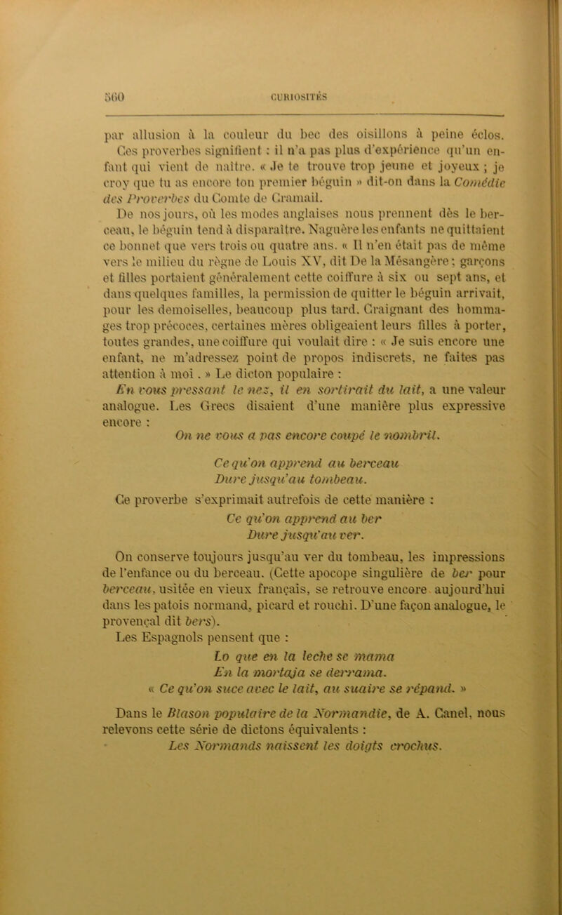 GUH10SITKS ;>l>0 par allusion à la couleur du bec des oisillons à peine éclos. Ces proverbes signifient : il n’a pas plus d’expérience qu’un en- fant qui vient de naître. « Je te trouve trop jeune et joyeux ; je croy que tu as encore ton premier béguin » dit-on dans la Comédie des Proverbes du Comte de Cramait. De nos jours, où les modes anglaises nous prennent dès le ber- ceau. le béguin tend à disparaître. Naguère les enfants ne quittaient ce bonnet que vers trois ou quatre ans. « Il n'en était pas de même vers le milieu du règne de Louis XV, dit De la Mésangère; garçons et filles portaient généralement cette coilTure à six ou sept ans, et dans quelques familles, la permission de quitter le béguin arrivait, pour les demoiselles, beaucoup plus tard. Craignant des homma- ges trop précoces, certaines mères obligeaient leurs tilles à porter, toutes grandes, une coiffure qui voulait dire : « Je suis encore une enfant, ne m’adressez point de propos indiscrets, ne faites pas attention à moi. » Le dicton populaire : En vous pressant le nez, il en sortirait du lait, a une valeur analogue. Les Grecs disaient d’une manière plus expressive encore : On ne vous a pas encore coupe' le nombril. Ce qu'on apprend au berceau Dure jusqu'au tombeau. Ce proverbe s’exprimait autrefois de cette manière : Ce qu'on apprend au ber Dure jusqu'au ver. On conserve toujours jusqu’au ver du tombeau, les impressions de l’enfance ou du berceau. (Cette apocope singulière de bej' pour berceau, usitée en vieux français, se retrouve encore aujourd’hui dans les patois normand, picard et rouehi. D’une façon analogue, le provençal dit bers). Les Espagnols pensent que : Lo que en la leche se marna En la mortcija se derrama. « Ce qu'on suce avec le lait, au suaire se répand. » Dans le Blason populaire de la Normandie, de A. Canel, nous relevons cette série de dictons équivalents : Les Normands naissent les doiqts crochus.