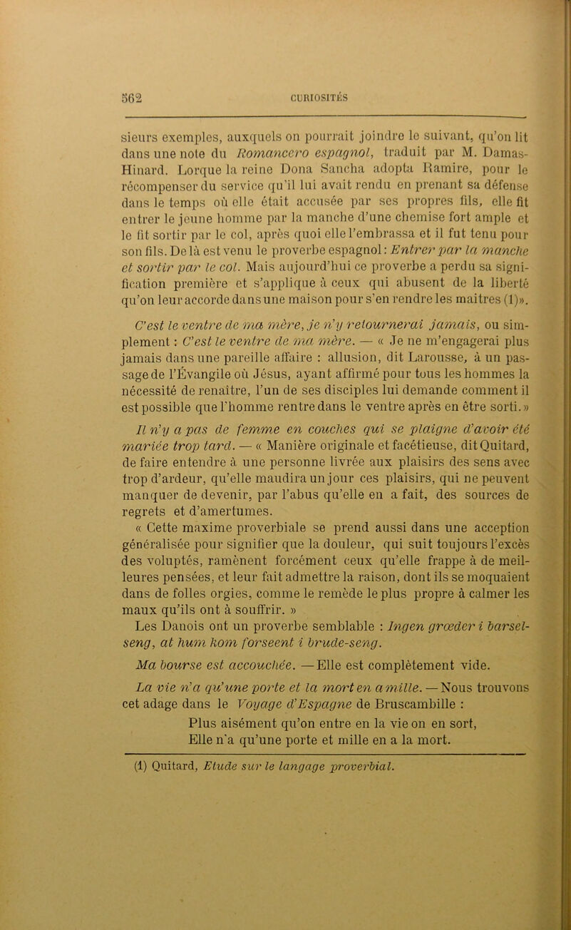 sieurs exemples, auxquels on pourrait joindre le suivant, qu’on lit dans une noie du Romancero espagnol, traduit par M. Darnas- Hinard. Lorque la reine Dona Sancha adopta Ramire, pour le récompenser du service qu’il lui avait rendu en prenant sa défense dans le temps où elle ôtait accusée par scs propres fils, elle fit entrer le jeune homme par la manche d’une chemise fort ample et le fit sortir par le col, après quoi elle l’embrassa et il fut tenu pour son fils. De là est venu le proverbe espagnol : Entrer par la manche et sortir par le col. Mais aujourd’hui ce proverbe a perdu sa signi- fication première et s’applique à ceux qui abusent de la liberté qu’on leur accorde dans une maison pour s’en rendre les mai très (1)». C’est le ventre de ma mère, je n’y retournerai jamais, ou sim- plement : C’est le ventre de ma mère. — « Je ne m’engagerai plus jamais dans une pareille affaire : allusion, dit Larousse, à un pas- sage de l’Évangile où Jésus, ayant affirmé pour tous les hommes la nécessité de renaître, l’un de ses disciples lui demande comment il est possible que l'homme rentre dans le ventre après en être sorti.» Il n’y a pas de femme en couches qui se plaigne d’avoir été mariée trop tard. — « Manière originale et facétieuse, ditQuitard, de faire entendre à une personne livrée aux plaisirs des sens avec trop d’ardeur, qu’elle maudira un jour ces plaisirs, qui ne peuvent manquer de devenir, par l’abus qu’elle en a fait, des sources de regrets et d’amertumes. « Cette maxime proverbiale se prend aussi dans une acception généralisée pour signifier que la douleur, qui suit toujours l’excès des voluptés, ramènent forcément ceux qu’elle frappe à de meil- leures pensées, et leur fait admettre la raison, dont ils se moquaient dans de folles orgies, comme le remède le plus propre à calmer les maux qu’ils ont à souffrir. » Les Danois ont un proverbe semblable : Ingen grœder i barsel- seng, at hum hom forseent i brude-seng. Ma bourse est accouchée. —Elle est complètement vide. La vie n’a qu’une porte et la mort en amille. —Nous trouvons cet adage dans le Voyage d’Espagne de Bruscambille : Plus aisément qu’on entre en la vie on en sort, Elle n'a qu’une porte et mille en a la mort. (1) Quitard, Etude sur le langage proverbial.