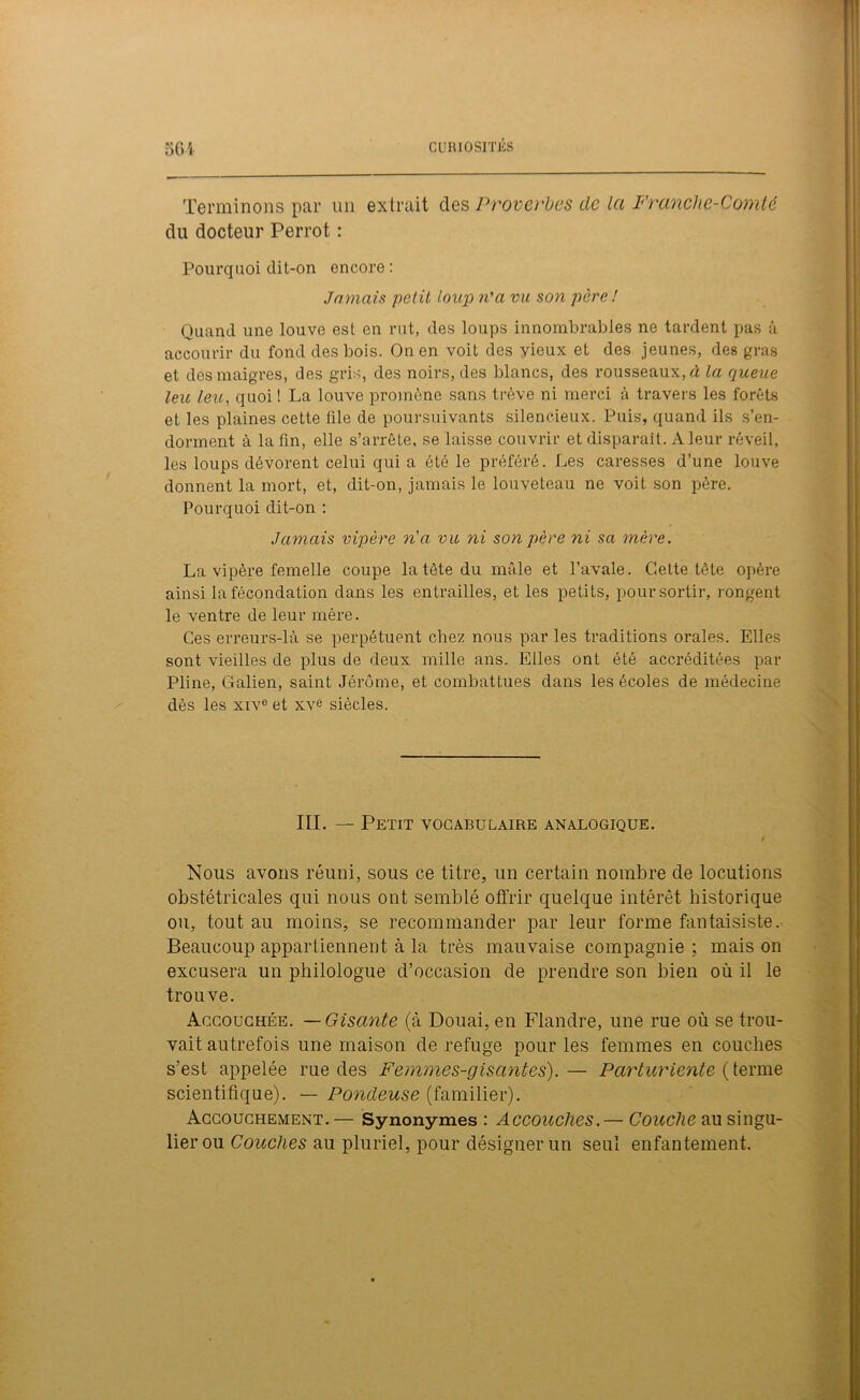 Terminons par un extrait des Proverbes de la Franche-Comté du docteur Perrot : Pourquoi dit-on encore: Jamais petit loup n'a vu son père ! Quand une louve est en rut, des loups innombrables ne tardent pas à accourir du fond des bois. On en voit des vieux et des jeunes, des gras et des maigres, des gris, des noirs, des blancs, des rousseaux, à la queue leu leu, quoi ! La louve promène sans trêve ni merci à travers les forêts et les plaines cette file de poursuivants silencieux. Puis, quand ils s’en- dorment à la fin, elle s’arrête, se laisse couvrir et disparait. A leur réveil, les loups dévorent celui qui a été le préféré. Les caresses d’une louve donnent la mort, et, dit-on, jamais le louveteau ne voit son père. Pourquoi dit-on : Jamais vipère n'a vu ni son père ni sa mère. La vipère femelle coupe la tète du mâle et l’avale. Cette tête opère ainsi la fécondation dans les entrailles, et les petits, pour sortir, rongent le ventre de leur mère. Ces erreurs-là se perpétuent chez nous par les traditions orales. Elles sont vieilles de plus de deux mille ans. Elles ont été accréditées par Pline, Galien, saint Jérôme, et combattues dans les écoles de médecine dès les xive et xve siècles. III. — Petit vocabulaire analogique. / Nous avons réuni, sous ce titre, un certain nombre de locutions obstétricales qui nous ont semblé offrir quelque intérêt historique ou, tout au moins, se recommander par leur forme fantaisiste. Beaucoup appartiennent à la très mauvaise compagnie ; mais on excusera un philologue d’occasion de prendre son bien où il le trouve. Accouchée. —Gisante (à Douai, en Flandre, une rue où se trou- vait autrefois une maison de refuge pour les femmes en couches s’est appelée rue des Femmes-gisantes).— Parturiente ( terme scientifique). — Pondeuse (familier). Accouchement. — Synonymes : Accouches.— Couche au singu- lier ou Couches au pluriel, pour désigner un seul enfantement.