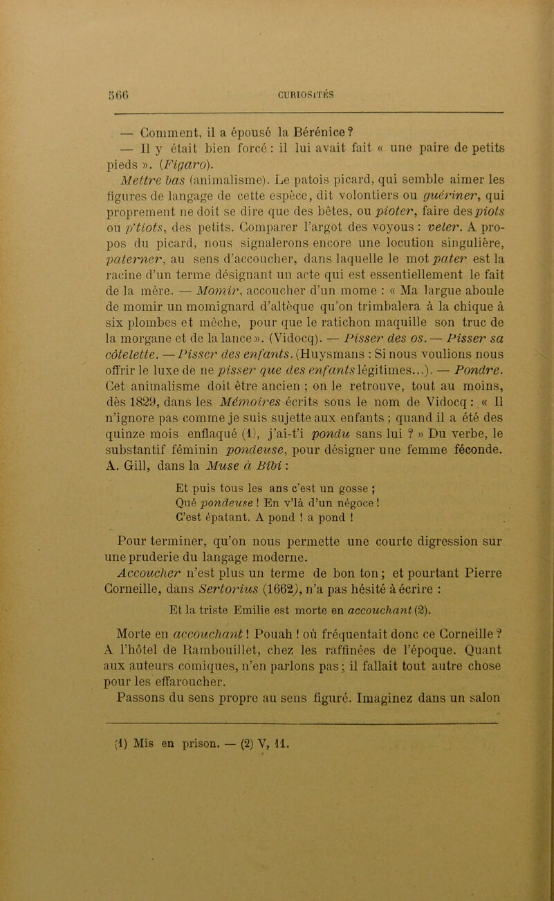 — Comment, il a épousé la Bérénice? — Il y était bien forcé: il lui avait fait « une paire de petits pieds ». {Figaro). Mettre bas (animalisme). Le patois picard, qui semble aimer les figures de langage de cette espèce, dit volontiers ou guériner, qui proprement ne doit se dire que des bêtes, ou pioter, faire despiots oup/tiots, des petits. Comparer l’argot des voyous: veler. A pro- pos du picard, nous signalerons encore une locution singulière, paterner, au sens d’accoucher, dans laquelle le mot pater est la racine d’un terme désignant un acte qui est essentiellement le fait de la mère. — Momir, accoucher d’un mome : « Ma largue aboulé de momir un mômignard d’altèque qu’on trimbalera à la chique à six plombes et mèche, pour que le ratichon maquille son truc de la morgane et de la lance ». (Vidocq). — Pisser clés os. — Pisser sa côtelette. —Pisser des enfants. (Huysmans : Si nous voulions nous offrir le luxe de ne pisser que des enfants légitimes...). — Pondre. Cet animalisme doit être ancien : on le retrouve, tout au moins, dès 1829, dans les Mémoires écrits sous le nom de Vidocq : « Il n’ignore pas comme je suis sujette aux enfants ; quand il a été des quinze mois enflaqué (1), j’ai-t’i pondu sans lui ? » Du verbe, le substantif féminin pondeuse, pour désigner une femme féconde. A. Gill, dans la Muse à Bibi : Et puis tous les ans c’est un gosse ; Qué pondeuse ! En v’ià d’un négoce ! C’est épatant. A pond ! a pond ! Pour terminer, qu’on nous permette une courte digression sur une pruderie du langage moderne. Accoucher n’est plus un terme de bon ton ; et pourtant Pierre Corneille, dans Sertorius (1662j, n’a pas hésité à écrire : Et la triste Emilie est morte en accouchant (2). Morte en accouchant ! Pouah f où fréquentait donc ce Corneille ? A l’hôtel de Rambouillet, chez les raffinées de l’époque. Quant aux auteurs comiques, n’en parlons pas ; il fallait tout autre chose pour les effaroucher. Passons du sens propre au sens figuré. Imaginez dans un salon (1) Mis en prison. — (2) V, fl.