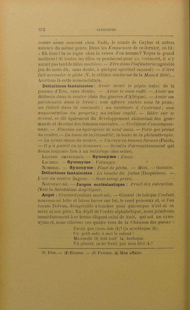 contre assez souvent chez Vadé, le comte de Caylus et autres auteurs du même genre. Dans les Fcosseuses de ce dernier, on lit: « Eli bien ! tu es logée chez la veuve J’en tenons? Voyez le grand malheur! Si toutes les tilles se pendaient pour ça, vraiment, il n’y aurait pas tant de tilles mariées). — Etre dans Vinfanterie (agréable jeu de mots dû, sans doute, à quelque spirituel caporal). — S'être fait arrondir le globe (V. le célèbre nocturne de la Muse à Bibï)... Arrêtons là cette nomenclature. Définitions fantaisistes : Avoir avalé le pépin (celui de la pomme d’Eve, sans doute). — Avoir le mou enflé. — Avoir un Bédouin dans le ventre (date des guerres d’Afrique). — Avoir un polichinelle dans le tiroir; une affaire cachée sous la peau; un fédéré dans la casemate ; un locataire à l'entresol ; une augmentation du proprio ; un ballon captif. — Bâtir sur le devant, se dit également du développement abdominal des gour- mands et de celui des femmes enceintes. — Certificat d’emmagasi- nage. — Fluxion ouhydropisie de neuf mois. — Folie qui prend du ventre.— La bosse de la fécondité ; la bosse de la philanthropie. — La vraie danse du ventre. — Un reçu en bonnes formes (Pajot). — Il y a puéril en la demeure. — Scrutin d’arrondissement qui donne toujours lieu à un ballotage (des seins). Liquide amniotique. — Synonyme : Eaux. Lochies. — Synonyme : Vidang.es. 1 Nombril. — Synonyme : Fond de pèche. — Midi. — Ombilic. Définitions fantaisistes : La bouche du fœtus (Despériers). — Uœil du ventre (Ingres). — Sous-seing privé. Nouveau-né. — Jargon ecclésiastique : Fruit des entrailles. (Voir la Salutation Angélique). Argot : Crevard (enfant mort-né). — Gluant (le lait que l’enfant nouveau-né tette et laisse baver sur lui, le rend poisseux et, si l’on écoute Delvau, désagréable à toucher pour quiconque n’est ni sa mère ni son père). En dépit de l’ordre alphabétique, nous joindrons immédiatement à ce terme élégant celui de Salé, qui est un syno- nyme et, nous citerons ces quatre vers de la Chanson des gueux : Paraît que j’suis dab (1)? Ça m’esbloque (2); Un petit salé, à moi le salaud ! Marouchi (3) doit batt’ la berloque. Un gluant, ça ne ferait pas mon blot (4) ! (1) Père. — (2) Etonne. — (3) Femme. (4) Mon affaire.