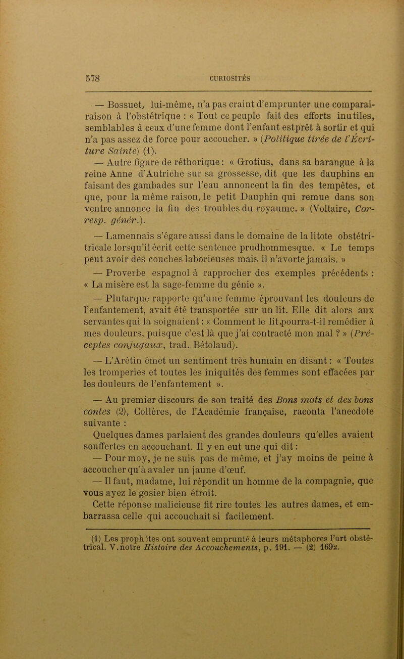 — Bossuet, lui-même, n’a pas craint d’emprunter une comparai- raison à l’obstétrique :« Tout ce peuple fait des efforts inutiles, semblables à ceux d’une femme dont l’enfant estprêt à sortir et qui n’a pas assez de force pour accoucher. » (.Politique tirée de VÉcri- ture Sainte) (1). — Autre figure de réthorique : « Grotius, dans sa harangue à la reine Anne d’Autriche sur sa grossesse, dit que les dauphins eui faisant des gambades sur l’eau annoncent la fin des tempêtes, et que, pour la même raison, le petit Dauphin qui remue dans son ventre annonce la fin des troubles du royaume. » (Voltaire, Cor- resp. génér.). — Lamennais s’égare aussi dans le domaine de la litote obstétri- tricale lorsqu’il écrit cette sentence prudhommesque. « Le temps peut avoir des couches laborieuses mais il n’avorte jamais. » — Proverbe espagnol à rapprocher des exemples précédents : « La misère est la sage-femme du génie ». — Plutarque rapporte qu’une femme éprouvant les douleurs de l’enfantement, avait été transportée sur un lit. Elle dit alors aux servantes qui la soignaient : « Gomment le lit,pourra-t-il remédier à mes douleurs, puisque c’est là que j’ai contracté mon mal ? » (Pré- ceptes conjugaux, trad. Bétolaud). — L’Arétin émet un sentiment très humain en disant : « Toutes les tromperies et toutes les iniquités des femmes sont effacées par les douleurs de l’enfantement ». — Au premier discours de son traité des Bons mots et des bons contes (2), Gollères, de l’Académie française, raconta l’anecdote suivante : Quelques dames parlaient des grandes douleurs qu’elles avaient souffertes en accouchant. Il yen eut une qui dit : — Pour moy, je ne suis pas de môme, et j’ay moins de peine à accoucher qu’à avaler un jaune d’œuf. — Il faut, madame, lui répondit un homme de la compagnie, que vous ayez le gosier bien étroit. Cette réponse malicieuse fit rire toutes les autres dames, et em- barrassa celle qui accouchait si facilement. (1) Les prophM.es ont souvent emprunté à leurs métaphores l’art obsté- trical. V.notre Histoire des Accouchements, p. 191. — (2) 169z.