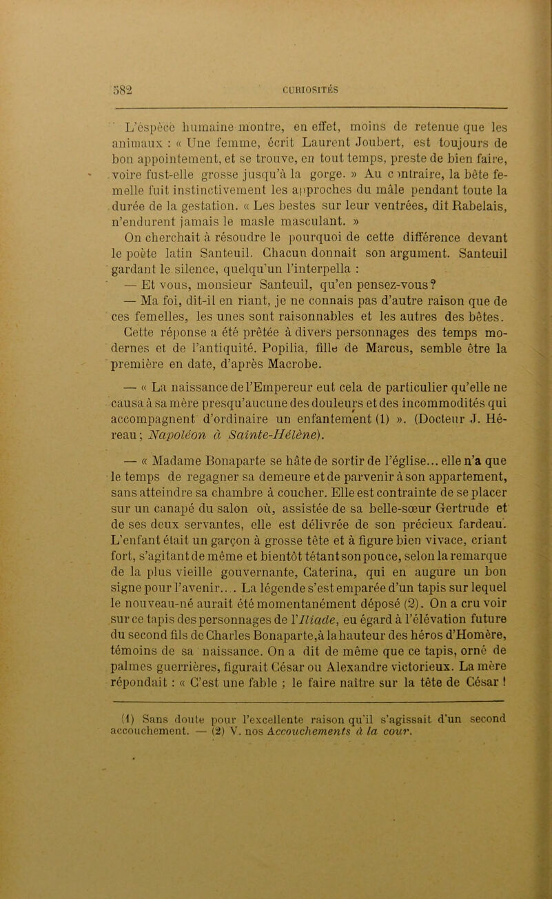 L’èspècè humaine montre, en effet, moins de retenue que les animaux : « Une femme, écrit Laurent Joubert, est toujours de bon appointement, et se trouve, en tout temps, preste de bien faire, voire fnst-elle grosse jusqu’à la gorge.» Au c mtraire, la bête fe- melle fuit instinctivement les approches du mâle pendant toute la durée de la gestation. « Les bestes sur leur ventrées, dit Rabelais, n’endurent jamais le masle masculant. » On cherchait à résoudre le pourquoi de cette différence devant le poète latin Santeuil. Chacun donnait son argument. Santeuil gardant le silence, quelqu’un l’interpella : — Et vous, monsieur Santeuil, qu’en pensez-vous? — Ma foi, dit-il en riant, je ne connais pas d’autre raison que de ces femelles, les unes sont raisonnables et les autres des bêtes. Cette réponse a été prêtée à divers personnages des temps mo- dernes et de l’antiquité. Popilia, fille de Marcus, semble être la première en date, d’après Macrobe. — « La naissance de l’Empereur eut cela de particulier qu’elle ne causa à sa mère presqu’aucune des douleurs et des incommodités qui accompagnent d’ordinaire un enfantement (1) ». (Docteur J. Hé- reau; Napoléon à Sainte-Hélène). — « Madame Bonaparte se hâte de sortir de l’église... elle n’a que le temps de regagner sa demeure et de parvenir à son appartement, sans atteindre sa chambre à coucher. Elle est contrainte de se placer sur un canapé du salon où, assistée de sa belle-sœur Gertrude et de ses deux servantes, elle est délivrée de son précieux fardeau. L’enfant était un garçon à grosse tête et à figure bien vivace, criant fort, s’agitant de même et bientôt tétant son pouce, selon la remarque de la plus vieille gouvernante, Caterina, qui en augure un bon signe pour l’avenir.... La légende s’est emparée d’un tapis sur lequel le nouveau-né aurait été momentanément déposé (2). On a cru voir sur ce tapis des personnages de Y Iliade, eu égard à l’élévation future du second fils de Charles Bonaparte,à la hauteur des héros d’Homère, témoins de sa naissance. On a dit de même que ce tapis, orné de palmes guerrières, figurait César ou Alexandre victorieux. La mère répondait : « C’est une fable ; le faire naitre sur la tête de César ! (1) Sans doute pour l’excellente raison qu'il s’agissait d'un second accouchement. — (2) Y. nos Accouchements à la cour.