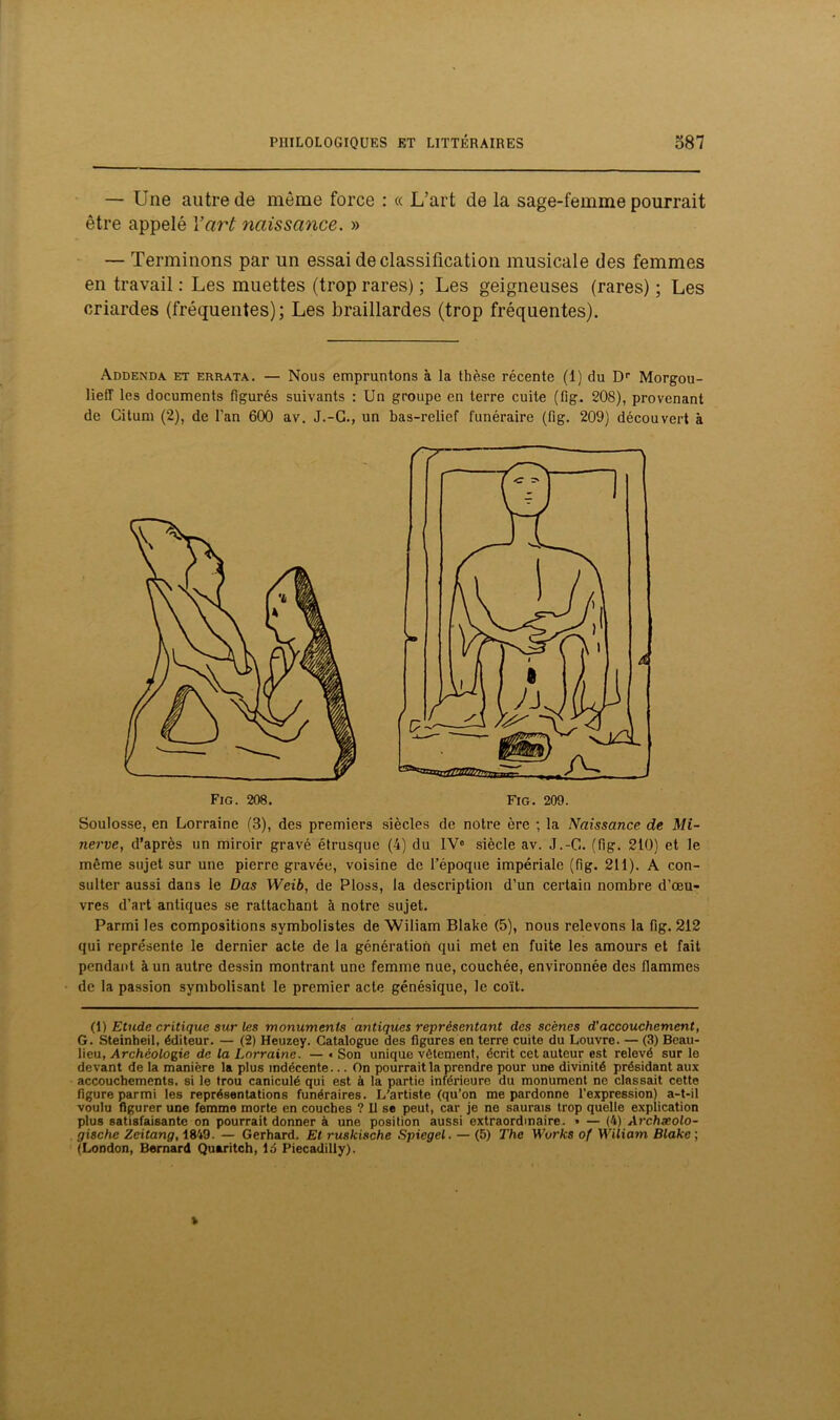— Une autre de même force : « L’art de la sage-femme pourrait être appelé Y art naissance. » — Terminons par un essai de classification musicale des femmes en travail : Les muettes (trop rares) ; Les geigneuses (rares) ; Les criardes (fréquentes); Les braillardes (trop fréquentes). Addenda et errata. — Nous empruntons à la thèse récente (1) du Dr Morgou- lieff les documents figurés suivants : Un groupe en terre cuite (fig. 208), provenant de Gituni (2), de l'an 600 av. J.-G., un bas-relief funéraire (fig. 209) découvert à Soulosse, en Lorraine (3), des premiers siècles de notre ère ; la Naissance de Mi- nerve, d’après un miroir gravé étrusque (4) du IVe siècle av. J.-G. (fig. 210) et le même sujet sur une pierre gravée, voisine de l’époque impériale (fig. 211). A con- sulter aussi dans le Das Weib, de Ploss, la description d’un certain nombre d’œu- vres d’art antiques se rattachant à notre sujet. Parmi les compositions symbolistes de Wiliam Blake (5), nous relevons la fig. 212 qui représente le dernier acte de la génération qui met en fuite les amours et fait pendant à un autre dessin montrant une femme nue, couchée, environnée des flammes de la passion symbolisant le premier acte génésique, le coït. G. Steinheil, éditeur. — (2) Heuzey. Catalogue des figures en terre cuite du Louvre. — (3) Beau- lieu, Archéologie de la Lorraine. — « Son unique vêtement, écrit cet auteur est relevé sur le devant de la manière la plus indécente... On pourrait la prendre pour une divinité présidant aux accouchements, si le trou caniculé qui est à la partie inférieure du monument ne classait cette figure parmi les représentations funéraires. L'artiste (qu’on me pardonne l’expression) a-t-il voulu figurer une femme morte en couches ? Il se peut, car je ne saurais trop quelle explication plus satisfaisante on pourrait donner à une position aussi extraordinaire. • — (4) Archæolo- gische Zeitang, 1849. — Gerhard. Et ruskische Spiegel. — (5) The Works of Wiliam Blake ; (London, Bernard Quaritch, ld Piecadilly).