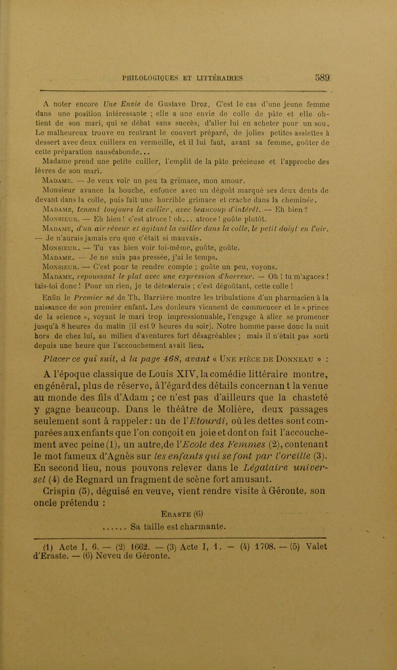 A noter encore Une Envie de Gustave Droz. C’est le cas d’une jeune femme dans une position intéressante ; elle a une envie de colle de pâte et elle ob- tient de son mari, qui se débat sans succès, d’aller lui en acheter pour un sou. Le malheureux trouve en rentrant le couvert préparé, de jolies petites assiettes â dessert avec deux cuillers en vermeille, et il lui faut, avant sa femme, goûter de celte préparation nauséabonde... Madame prend une petite cuiller, l’emplit de la pâte précieuse et l’approche des lèvres de son mari. Madame. — Je veux voir un peu ta grimace, mon amour. Monsieur avance la bouche, enfonce avec un dégoût marqué ses deux dents de devant dans la colle, puis fait une horrible grimace et crache dans la cheminée. Madame, tenant toujours la cuiller, avec beaucoup d'intérêt. — Eh bien? Monsieur. — Eh bien ! c’est atroce ! oh... atroce ! goûte plutôt. Madame, d'un air rêveur et agitant la cuiller dans la colle, le petit doigt en l’air. — Je n’aurais jamais cru que c’était si mauvais. Monsieur. — Tu vas bien voir toi-même, goûte, goûte. Madame. — Je ne suis pas pressée, j’ai le temps. Monsieur. — C’est pour te rendre compte ; goûte un peu, voyons. Madame, repoussant le plat avec une expression d'horreur. — Oh ! tu m’agaces ! tais-toi donc 1 Pour un rien, je te détesterais ; c’est dégoûtant, cette colle ! Enfin le Premier né de Th. Barrière montre les tribulations d’un pharmacien à la naissance de son premier enfant. Les douleurs viennent de commencer et le « prince de la science », voyant le mari trop impressionnable, l’engage à aller se promener jusqu’à 8 heures du matin (il est 9 heures du soir). Notre homme passe donc la nuit hors de chez lui, au milieu d’aventures fort désagréables ; mais il n’était pas sorti depuis une heure que l’accouchement avait lieu. Placer ce qui suit, à la page 468, avant « Une piège de Donneau » : A l’époque classique de Louis XIV, la comédie littéraire montre, en général, plus de réserve, à l’égard des détails concernan t la venue au monde des fils d’Adam ; ce n’est pas d’ailleurs que la chasteté y gagne beaucoup. Dans le théâtre de Molière, deux passages seulement sont à rappeler: un de Y Etourdi, où les dettes sont com- parées aux enfants que l’on conçoiten joieetdonton fait l’accouche- ment avec peine (1), un autre,de Y Ecole des Femmes (2), contenant le mot fameux d’Agnès sur les enfants qui se font par Voreille (3). En second lieu, nous pouvons relever dans le Légataire univer- sel (4) de Regnard un fragment de scène fort amusant. Grispin (5), déguisé en veuve, vient rendre visite à Gréronte, son oncle prétendu : Eraste (6) Sa taille est charmante. (1) Acte I, G. — (2) 16G2. — (3) Acte I, 1. - (4) 1708. - (5) Valet d’Eraste. — (G) Neveu de Géronte.
