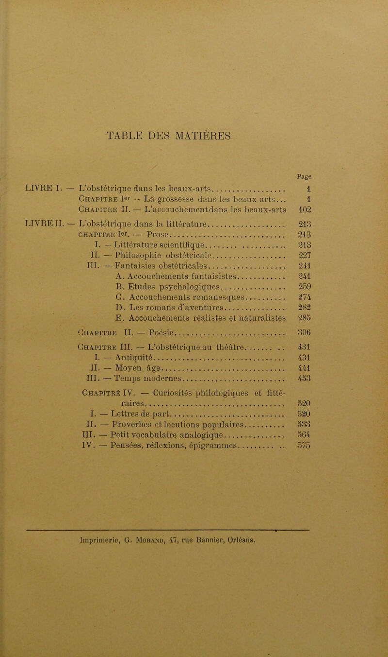 TABLE DES MATIÈRES Page LIVRE I. — L’obstétrique dans les beaux-arts 1 Chapitre 1er La grossesse dans les beaux-arts... 1 Chapitre IL — L’accouchement dans les beaux-arts 102 LIVRE IL — L’obstétrique dans la littérature 213 chapitre 1er.— Prose 213 I. — Littérature scientifique 213 IL — Philosophie obstétricale 227 III. — Fantaisies obstétricales 241 A. Accouchements fantaisistes 241 B. Etudes psychologiques 259 C. Accouchements romanesques 274 D. Les romans d’aventures 282 E. Accouchements réalistes et naturalistes 285 Chapitre II. — Poésie 306 Chapitre III. — L’obstétrique au théâtre 431 I. — Antiquité 431 IL — Moyen âge 441 III. — Temps modernes 453 Chapitré IV. — Curiosités philologiques et litté- raires 520 I. — Lettres de part 520 IL — Proverbes et locutions populaires 533 III. — Petit vocabulaire analogique 564 IV. — Pensées, réflexions, épigramines 575 Imprimerie, G. Morand, 47, rue Bannier, Orléans.