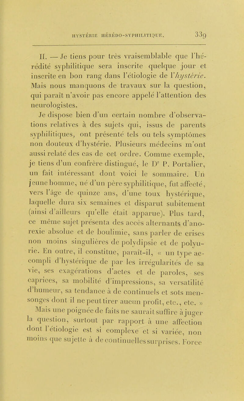 HYSTIÎRIR IIIÎHIÎDO-SYPHIUTIQUR. H. —Je tiens pour très vraisemlîlal^le que l'hé- rédité syphilitique sera inscrite quelque jour et inscrite en hon rang dans l'étiologie de YJiystérie. Mais nous manquons de travaux sur la question, qui paraît n'avoir pas encore appelé l'attention des neurologisles. Je dispose bien d'un certain nombre d'observa- tions relatives à des sujets qui, issus de parents syphilitiques, ont présenté tels ou tels symptômes non douteux d'hystérie. Plusieurs médecins m'ont aussi relaté des cas de cet ordre. Comme exemple, je tiens d'un confrère distingué, le D P. Portalier, un fait intéressant dont voici le sommaire. Un jeune homme, né d'un père syphilitique, fut affecté, vers l'âge de quinze ans, d'une toux hystérique, laquelle dura six semaines et disparut subitement (ainsi d'ailleurs qu'elle était apparue). Plus tard, ce môme sujet présenta des accès alternants d'ano- rexie absolue et de boulimie, sans parler de crises non moins singulières de polydipsie et de polyu- rie. En outre, il constitue, paraît-il, « un type ac- compli d'hystérique de par les irrégularités de sa vie, ses exagérations d'actes et de paroles, ses caprices, sa mobilité d'impressions, sa versatilité d'humeur, sa tendance à de continuels et sots men- songes dont il ne peut tirer aucun profit, etc., etc. » Mais une poignée de fliitsne saurait suffire à juger la question, surtout par rapport à une affection dont l'étiologie est si complexe et si variée, non moins que sujette à decontinueliessurprises. Force