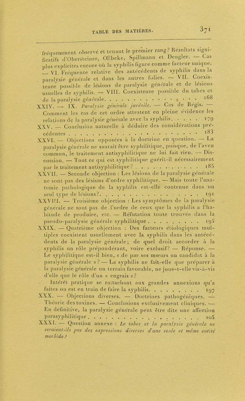 frcquemment obsorvé et tenant le premier rang? Résultats signi- IlcatiCs d'Oherstciner, OEbeke, SpiUniann cl Dcngler. — Cas plus explicites encore où la syphilis figure comme facteur unique. _ VI. Fréquence relative des antécédents de syphdis dans la paralysie générale et dans les autres folies. — VII. Coexis- tence possii)le de lésions de paralysie générale et de lésions usuelles de syphilis. — VIEI. Coexistence possible du labcs et de la paralysie générale i68 XXIV. — IX. Paralysie générale juvénile. — Cas de Régis. — Comment les cas de cet ordre attestent en pleine évidence les relations de la paralysie générale avec la sypliilis. .... 179 XXV. — Conclusion naturelle à déduire des considérations pré- cédentes i83 XXVI. — Objections opposées à la doctrine en question. — La paralysie générale ne saurait être syphilitique, puisque, de l'aveu commun, le traitement antisyphiliiique ne lui fait rien. — Dis- cussion. — Tout ce qui est syphilitique guéril-il nécessairement par le traitement autisyphilitique? . . . •. . . i85 XXVII. — Seconde objection : Les lésions de la paralysie générale ne sont pas des lésions d'ordre syphilitique. —Mais toute l'aua- tomic pathologique de la syphilis est-elle contenue dans uu seul type de lésions?. 191 XXVLM. — Troisième objection : Les symptômes de la paralysie générale ne sont pas de.l'ordre de ceux que la syphilis a l'ha- bitude de produire, etc. — Réfutation toute trouvée dans la pseudo-paralysie générale syphilitique 195 XXIX. — Quatrième objection : Des facteurs étiologiques mul- tiples coexistent usuellement avec la syphilis dans les antécé- dents de la paralysie générale; de quel droit accorder à la sj^philis un rôle prépondérant, voire exclusif? — Réponse. — Le syphilitique est-il bien,, « de par ses mœurs uu candidat à la paralysie générale »? — La syphilis ne fait-elle que ]ircparer à la paralysie générale un terrain favorable, ne joue-t-elle vis-à-vis d'elle que le rôle d'un « engrais »? Intérêt pratique se rattachant aux grandes annexions qu'a faites ou est en train de faire la syphilis lyy XXX. — Objections diverses. — Doctrines pathogéniques. — Th eorie des toxines. — Conclusions exclusivement cliniques. — En définitive, la paralysie générale peut être dite une affection parasyphilitique , ao5 XXXI. — Question annexe : Le labcs et la paralysie générale ne seraient-ils pas des expressions diverses d'une seule el même entité moi bide ?