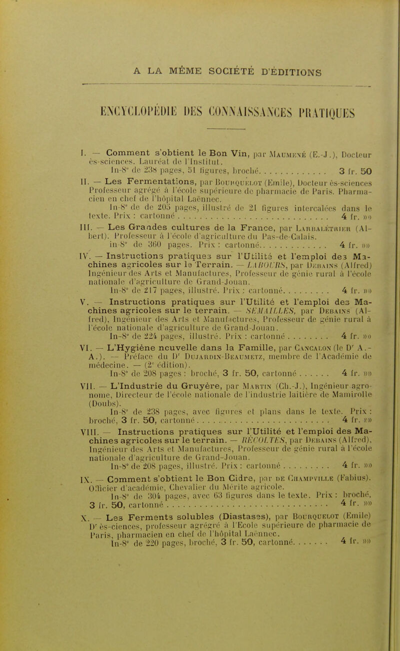 A LA MÊME SOCIÉTÉ D'ÉDITIONS ENCYCLOPÉDIL: DKS CO.WAlSS.WCliS PMATIOUES I. — Comment s'obtient le Bon Vin, iku- AIaumkné (R.-.I.). DocU'iir ùs-scicnces. LiuiréaL de l'Insliliit. In-S (le l'M pages, 51 ligures, lirodié 3 fr. 50 II. — Les Fermentations, par Uouhquklot (Kinile), Docteur ùs-sciences Professeur agrégé à l'école supérieure de pliaruiacie de Variai. Phariiia- cien en chef de l'hôpilal Laénncc. In-H de de 205 pages, illusiré de 21 figures inlercalées dans le texte, i^rix : cartonné 4 fr. »'> m. — Les Graades cultures de la France, par Lahhai.kthiku (Al- bert). Professeur à l'école d'agriculture du Pas-de-Calais. in 8 de 3(î0 pages. Prix : cartonné 4 fr. »))) IV. — Instructions pratiques sur l'Utilité et l'emploi des Ma- chines agricoles sur Is Terrain. — LAl!(JLliS, par Di;ii.\iNS (Alfred) Ingénieur des Arts et Manufactures, Professeur de génie rural à l'école nationale d'agriculture de Grand-Jouan. In-S de 217 pages, illustré. Prix : cartonné 4 fr. ho V. ~ Instructions pratiques sur l'Utilité et l'emploi des Ma- chines agricoles sur le terrain. — SEMAILLES, par Deiîai.ns (Al- fred), Ingénieur des Ai'ts et Manuf;ictures, Professeur de génie rural à l'école nationale d'agricullure de Grand-Jouan. In-S de 224 pages, illustré. Prix : cartonné 4 fr. «d VI. — L'Hygiène nouvelle dans la Famille, par Ca.ncaf.o.n (le A.- A.). — Piéface du W Dujardix-Beaumetz, membre de l'Académie de médecine. — (2 édition). In-8° de 208 pages : broché, 3 fr. 50, cartonné 4 fr. »» VII. — L'Industrie du Gruyère, par Martin (Ch.-J.), Ingénieur agro- nome, IJirocleur de l'école nationale de l'industrie laitière de MamiroUe (Uoubs). In-8 de 238 pages, avec ligures et pians dans le texte. Prix: broché, 3 fr. 50, cartonné 4 fr. r» VIII. — Instructions pratiques sur l'Utilité et l'emploi des Ma- chines agricoles sur le terrain. — RECOLTES, par Dkhains (Alfred). Ingénieur des Ai ts et Manufactures, Professeur de génie rural à l'école nationale d'agriculture de Grand-Jouan. ln-S° de 208 pages, illustré. Prix : cartonné 4 fr. »)) I\. — Comment s'obtient le Bon Cidre, par ue Champvmj.e (Fabius). Onicier d'acadi^mie, Chevalier du Mérite agricole. In^ de :{04 pages, avec 03 ligures dans le texte. Prix: broché. 3 fr. 50, cartonné . .' 4 fr. m X. — Les Ferments solubles (Diastasss), par Bourquelot (Emile) ly ès-ciences, professeur agrégi é à l'Ecole supérieure de pharmacie de i'aris, pharmacien en chef de l'hôpital Laénnec. ln-8 de 220 pages, broché, 3 fr. 50, cartonné 4 fr. »»