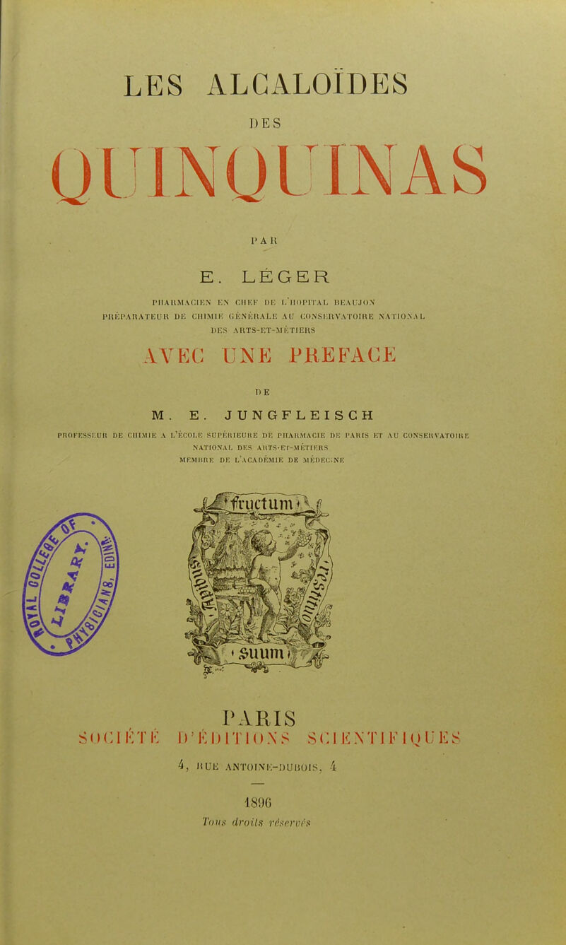 LES alcaloïdes DES PAU E. LÉGER PIIAIIMACIKN ICN CIIKK DV. l.'llOPlIAI, IJICAUJON PUICPAnATlîL'U 1)K CllIMIl'. C. KN ICltA I.IC AU CO.NSIlllVATOIKE NATIO.NAU i)i:s aiits-i;t-.mktieus AVEC UNE PREFACE n E M. E. JUNGFLEISCH PnOFKSSI.Uli DE CHIMIE A L'ÉCOLE SUI'KIUEUHE DE PIIAKMACIE DK l'AHIS ET AU CONSEIlVATOIUE NATIONAL DES AUTS-ET-.VIÉTIKBS MEMHRK DK L'ACADÉMIK DE JlÉDEC.NE PARIS SOCIKTK D'ÉDITIONS SCIENTIFIQUES 4, UUli ANÏOINK-IJUUOIS, 4 1896 Toux droits riisnrvés