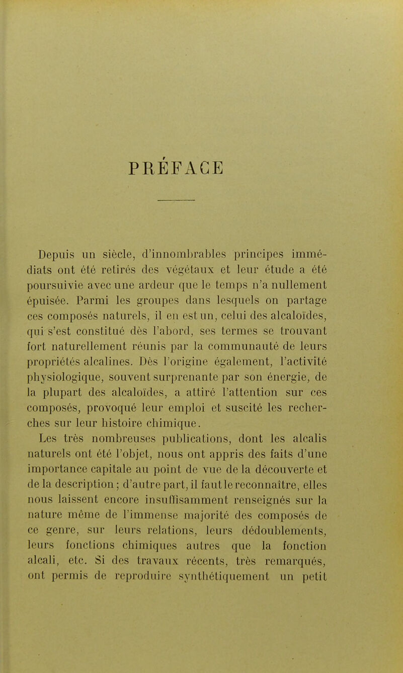 PRÉFACE Depuis un siècle, d'innoml)rables principes immé- diats ont été retirés des A^égétaux et leur étude a été poursuivie avec une ardeur que le temps n'a nullement épuisée. Parmi les groupes dans lesquels on partage ces composés naturels, il en est un, celui des alcaloïdes, qui s'est constitué dès l'abord, ses termes se trouvant fort naturellement réunis par la communauté de leurs propriétés alcalines. Dès l'origine également, l'activité physiologique, souvent surprenante par son énergie, de la plupart des alcaloïdes, a attiré l'attention sur ces composés, provoqué leur emploi et suscité les recher- ches sur leur histoire chimique. Les très nombreuses publications, dont les alcalis naturels ont été l'objet, nous ont appris des faits d'une importance capitale au point de vue de la découverte et de la description ; d'autre part, il faut le reconnaître, elles nous laissent encore insuffisamment renseignés sur la nature même de l'immense majorité des composés de ce genre, sur leurs relations, leurs dédoublements, leurs fonctions chimiques autres que la fonction alcali, etc. Si des travaux récents, très remarqués, ont permis de reproduire synthétiquement un petit