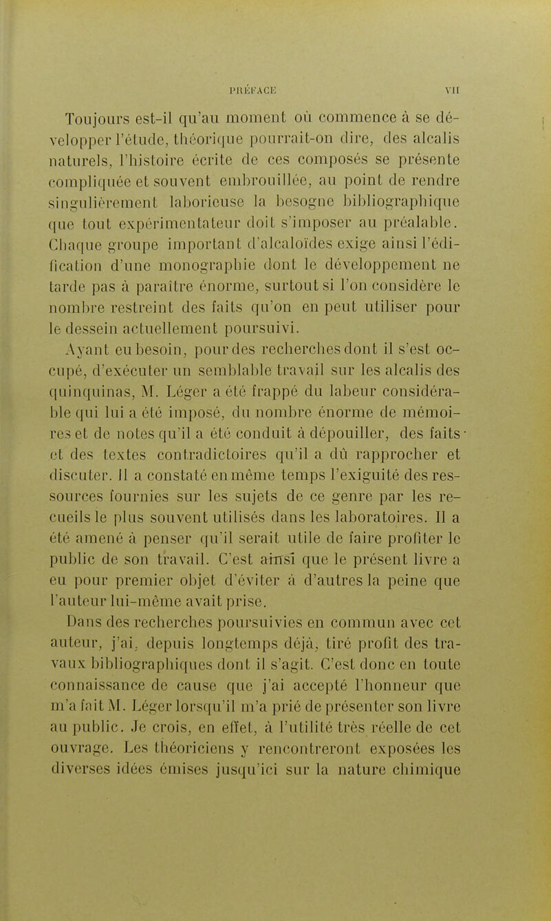 Toujours est-il qu'au moment où commence à se dé- velopper l'étude, théorique pourrait-on dire, des alcalis naturels, l'histoire écrite de ces composés se présente compliquée et souvent embrouillée, au point de rendre singulièrement laborieuse la besogne bibliographique que tout expérimentateur doit s'imposer au préalable. Chaque groupe important d'alcaloïdes exige ainsi l'édi- fication d'une monographie dont le développement ne tarde pas à paraître énorme, surtout si l'on considère le nombre restreint des faits qu'on en peut utiliser pour le dessein actuellement poursuivi. Ayant eu besoin, pour des recherclies dont il s'est oc- cupé, d'exécuter un semblable travail sur les alcalis des quinquinas, M. Léger a été frappé du labeur considéra- ble qui lui a été imposé, du nombre énorme de mémoi- res et de notes qu'il a été conduit à dépouiller, des faits et des textes contradictoires qu'il a du rapprocher et discuter. 11 a constaté en même temps l'exiguité des res- sources fournies sur les sujets de ce genre par les re- cueils le plus souvent utilisés dans les laboratoires. Il a été amené à penser qu'il serait utile de faire profiter le public de son travail. C'est airrsî que le présent livre a eu pour premier objet d'éviter à d'autres la peine que l'auteur lui-même avait prise. Dans des recherches poursuivies en commun avec cet auteur, j'ai, depuis longtemps déjà, tiré profit des tra- vaux bibliographiques dont il s'agit. C'est donc en toute connaissance de cause que j'ai accepté l'honneur que m'a fait M. Léger lorsqu'il m'a prié de présenter son livre au public. Je crois, en elïet, à l'utilité très réelle de cet ouvrage. Les théoriciens y rencontreront exposées les diverses idées émises jusqu'ici sur la nature chimique
