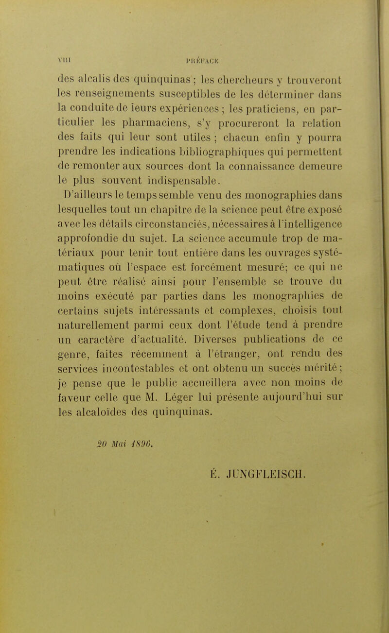 des alcalis des quinquinas; les chercheurs y trouveront les renseignements susceptibles de les déterminer dans la conduite de leurs expériences ; les praticiens, en par- ticulier les pharmaciens, s'y procureront la relation des faits qui leur sont utiles ; chacun enfin y pourra prendre les indications bibliographiques qui permettent de remonter aux sources dont la connaissance demeure le plus souvent indispensable. D'ailleurs le temps semble venu des monographies dans lesquelles tout un chapitre de la science peut être exposé avec les détails circonstanciés, nécessaires à l'intelligence approfondie du sujet. La science accumule trop de ma- tériaux pour tenir tout entière dans les ouvrages systé- matiques où l'espace est forcément mesuré; ce qui ne peut être réalisé ainsi pour l'ensemble se trouve du moins exécuté par parties dans les monographies de certains sujets intéressants et complexes, choisis tout naturellement parmi ceux dont l'étude tend à prendre un caractère d'actualité. Diverses publications de ce genre, faites récemment à l'étranger, ont rendu des services incontestables et ont obtenu un succès mérité ; je pense que le public accueillera avec non moins de faveur celle que M. Léger lui présente aujourd'hui sur les alcaloïdes des quinquinas. 20 Mai JS'JO. É. JUNGFLELSGH.