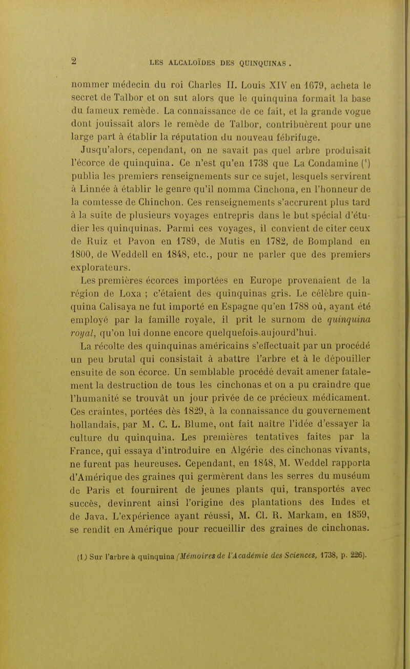 nommer médecin du roi Cliarles II. Louis XIV en 1679, acheta le secret de Talbor et on sut alors que le quinquina formait la base du fameux remède. La connaissance de ce fait, et la grande vogue dont jouissait alors le remède de ïalbor, contribuèrent pour une large part à établir la réputation du nouveau fébrifuge. Jusqu'alors, cependant, on ne savait pas quel arbre produisait l'écorce de quinquina. Ce n'est qu'en 1738 que La Condamine (') publia les premiers renseignements sur ce sujet, lesquels servirent à Linnée à établir le genre qu'il nomma Cinchona, en l'honneur de la comtesse de Chinchon. Ces renseignements s'accrurent plus tard à la suite de plusieurs voyages entrepris dans le but spécial d'étu- dier les quinquinas. Parmi ces voyages, il convient de citer ceux de Ruiz et Pavon en 1789, de Mutis en 1782, de Bompland en 1800, de Weddell en 1848, etc., pour ne parler que des premiers explorateurs. Les premières écorces importées en Europe provenaient de la région de Loxa ; c'étaient des quinquinas gris. Le célèbre quin- quina Calisaya ne fut importé en Espagne qu'en 1788 où, ayant été employé par la famille royale, il prit le surnom de quinquina royal, qu'on lui donne encore quelquefois aujourd'hui. La récolte des quinquinas américains s'effectuait par un procédé un peu brutal qui consistait à abattre l'arbre et à le dépouiller ensuite de son écorce. Un semblable procédé devait amener fatale- ment la destruction de tous les cinchonas et on a pu craindre que l'humanité se trouvât un jour privée de ce précieux médicament. Ces craintes, portées dès 1829, à la connaissance du gouvernement hollandais, par M. CL. Blume, ont fait naître l'idée d'essayer la culture du quinquina. Les premières tentatives faites par la France, qui essaya d'introduire en Algérie des cinchonas vivants, ne furent pas heureuses. Cependant, en 1848, M. Weddel rapporta d'Amérique des graines qui germèrent dans les serres du muséum de Paris et fournirent de jeunes plants qui, transportés avec succès, devinrent ainsi l'origine des plantations des Indes et de Java. L'expérience ayant réussi, M. Cl. R. Markam, en 1859, se rendit en Amérique pour recueillir des graines de cinchonas. (i; Sur l'arbre à quinquina/'Mémoim de l'Académie des Sciences, 1738, p. 226).