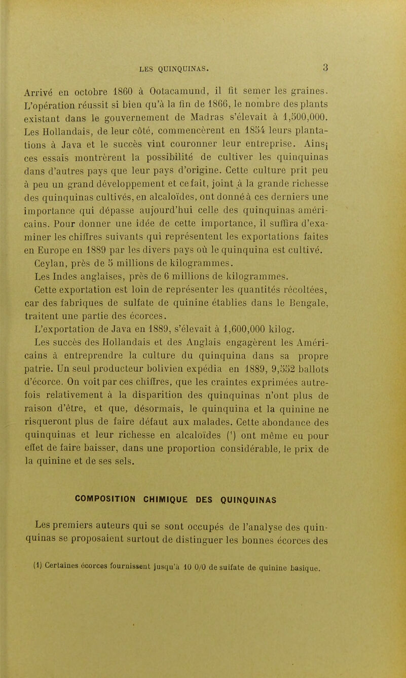 Arrivé en octobre 1860 à Ootacamund, il fit semer les graines. L'opération réussit si bien qu'à la fin de 1866, le nombre des plants existant dans le gouvernement de Madras s'élevait à 1,500,000, Les Hollandais, de leur côté, commencèrent en 1854 leurs planta- tions à Java et le succès vint couronner leur entreprise. Ainsj ces essais montrèrent la possibilité de cultiver les quinquinas dans d'autres pays que leur pays d'origine. Cette culture prit peu à peu un grand développement et ce fait, joint à la grande richesse des quinquinas cultivés, en alcaloïdes, ont donné à ces derniers une importance qui dépasse aujourd'hui celle des quinquinas améri- cains. Pour donner une idée de cette importance, il suffira d'exa- miner les chifires suivants qui représentent les exportations faites en Europe en 1889 par les divers pays où le quinquina est cultivé. Ceylan, près de 5 millions de kilogrammes. Les Indes anglaises, près de 6 millions de kilogrammes. Cette exportation est loin de représenter les quantités récoltées, car des fabriques de sulfate de quinine établies dans le Bengale, traitent une partie des écorces. L'exportation de Java en 1889, s'élevait à 1,600,000 kilog. Les succès des Hollandais et des Anglais engagèrent les Améri- cains à entreprendre la culture du quinquina dans sa propre patrie. Un seul producteur bolivien expédia en 1889, 9,552 ballots d'écorce. On voit par ces chiffres, que les craintes exprimées autre- fois relativement à la disparition des quinquinas n'ont plus de raison d'être, et que, désormais, le quinquina et la quinine ne risqueront plus de faire défaut aux malades. Cette abondance des quinquinas et leur richesse en alcaloïdes (^) ont même eu pour effet de faire baisser, dans une proportion considérable, le prix de la quinine et de ses sels. COMPOSITION CHIMIQUE DES QUINQUINAS Les premiers auteurs qui se sont occupés de l'analyse des quin- quinas se proposaient surtout de distinguer les bonnes écorces des (1) Certaines écorces fournissent jusqu'à 10 0/0 desuifate de quinine basique.
