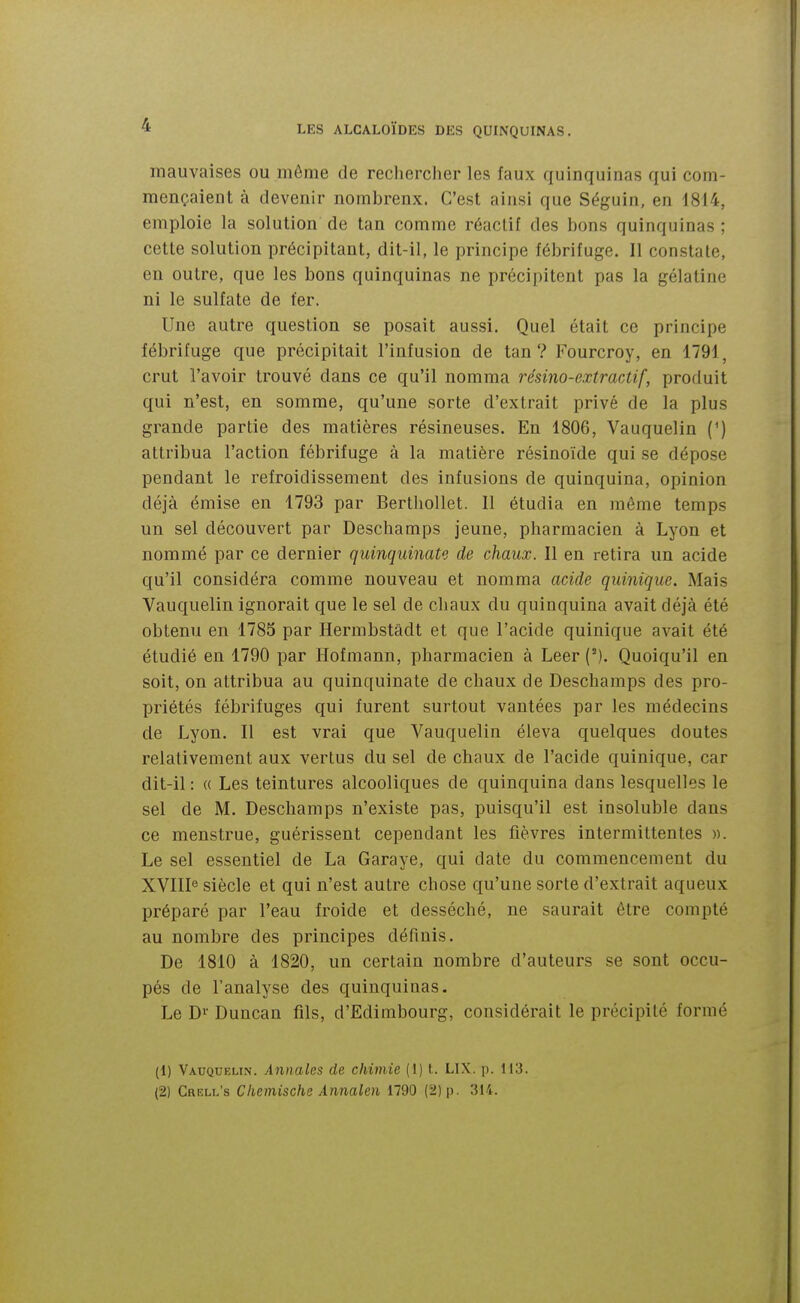 mauvaises ou môme de reclierclier les faux quinquinas qui com- mençaient à devenir nombreux. C'est ainsi que Séguin, en 1814, emploie la solution de tan comme réactif des bons quinquinas ; cette solution précipitant, dit-il, le principe fébrifuge. 11 constate, en outre, que les bons quinquinas ne précipitent pas la gélatine ni le sulfate de fer. Une autre question se posait aussi. Quel était ce principe fébrifuge que précipitait l'infusion de tan? Fourcroy, en 1791, crut l'avoir trouvé dans ce qu'il nomma résino-extractif, produit qui n'est, en somme, qu'une sorte d'extrait privé de la plus grande partie des matières résineuses. En 1806, Vauquelin (^) attribua l'action fébrifuge à la matière résinoïde qui se dépose pendant le refroidissement des infusions de quinquina, opinion déjà émise en 1793 par Berthollet. Il étudia en même temps un sel découvert par Deschamps jeune, pharmacien à Lyon et nommé par ce dernier quinquinato de chaux. Il en retira un acide qu'il considéra comme nouveau et nomma acide qiiinique. Mais Vauquelin ignorait que le sel de chaux du quinquina avait déjà été obtenu en 1785 par Hermbstâdt et que l'acide quinique avait été étudié en. 1790 par Hofmann, pharmacien à Leer (^). Quoiqu'il en soit, on attribua au quinquinate de chaux de Deschamps des pro- priétés fébrifuges qui furent surtout vantées par les médecins de Lyon. Il est vrai que Vauquelin éleva quelques doutes relativement aux vertus du sel de chaux de l'acide quinique, car dit-il : (( Les teintures alcooliques de quinquina dans lesquelles le sel de M. Deschamps n'existe pas, puisqu'il est insoluble dans ce menstrue, guérissent cependant les fièvres intermittentes ». Le sel essentiel de La Garaye, qui date du commencement du XVIII'5 siècle et qui n'est autre chose qu'une sorte d'extrait aqueux préparé par l'eau froide et desséché, ne saurait être compté au nombre des principes définis. De 1810 à 1820, un certain nombre d'auteurs se sont occu- pés de l'analyse des quinquinas. Le Di' Duncan fils, d'Edimbourg, considérait le précipité formé (1) Vauquelin. Annales de chimie (1) t. LIX. p. 113. (2) Crell's Cliemische Annalen 1790 (2) p. 314.