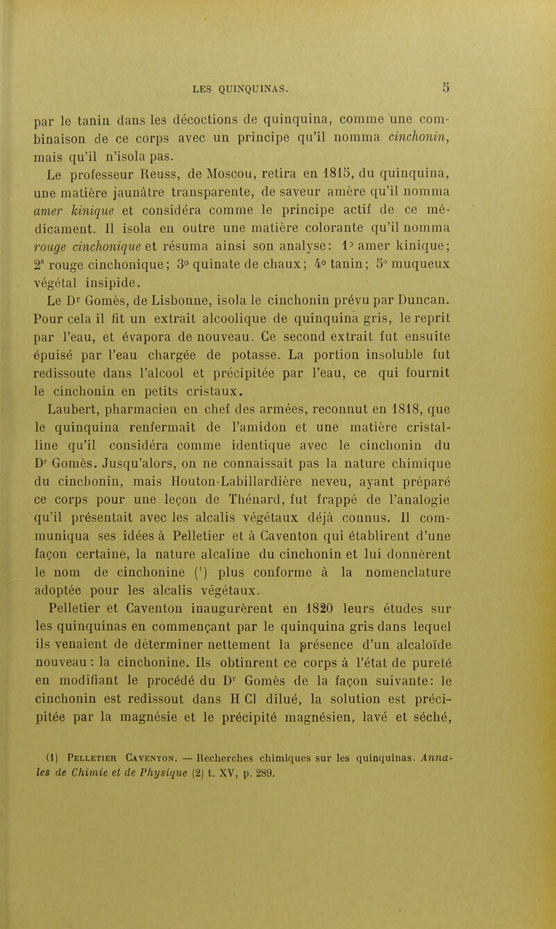 par le tanin dans les décoctions de quinquina, comme une com- binaison de ce corps avec un principe qu'il nomma cinchonin, mais qu'il n'isola pas. Le professeur Reuss, de Moscou, retira en 1815, du quinquina, une matière jaunâtre transparente, de saveur amère qu'il nomma amer kinique et considéra comme le principe actif de ce mé- dicament. 11 isola en outre une matière colorante qu'il nomma l'ouge cinchonique et résuma ainsi son analyse: 1^ amer kinique; 2° rouge cinchonique; 3° quinate de chaux; 4° tanin; SMnuqueux végétal insipide. Le Dr Gomès, de Lisbonne, isola le cinchonin prévu par Duncan. Pour cela il fit un extrait alcoolique de quinquina gris, le reprit par l'eau, et évapora de nouveau. Ce second extrait fut ensuite épuisé par l'eau chargée de potasse. La portion insoluble fut redissoute dans l'alcool et précipitée par l'eau, ce qui fournit le cinchonin en petits cristaux. Laubert, pharmacien en chef des armées, reconnut en 1818, que le quinquina renfermait de l'amidon et une matière cristal- line qu'il considéra comme identique avec le cinchonin du D Gomès. Jusqu'alors, on ne connaissait pas la nature chimique du cinchonin, mais Houton-Labillardière neveu, ayant préparé ce corps pour une leçon de Thénard, fut frappé de l'analogie qu'il présentait avec les alcalis végétaux déjà connus. Il com- muniqua ses idées à Pelletier et à Caventon qui établirent d'une façon certaine, la nature alcaline du cinchonin et lui donnèrent le nom de cinchonine (') plus conforme à la nomenclature adoptée pour les alcalis végétaux. Pelletier et Caventon inaugurèrent en 1820 leurs études sur les quinquinas en commençant par le quinquina gris dans lequel ils venaient de déterminer nettement la présence d'un alcaloïde nouveau : la cinchonine. Ils obtinrent ce corps à l'état de pureté en modifiant le procédé du D'' Gomès de la façon suivante: le cinchonin est redissout dans H Cl dilué, la solution est préci- pitée par la magnésie et le précipité magnésien, lavé et séché, (1) Pelletier Caventon. — Recherches chimiques sur les quinquinas. Anna- les de Chimie et de Physique (2) t. XV, p. 289.