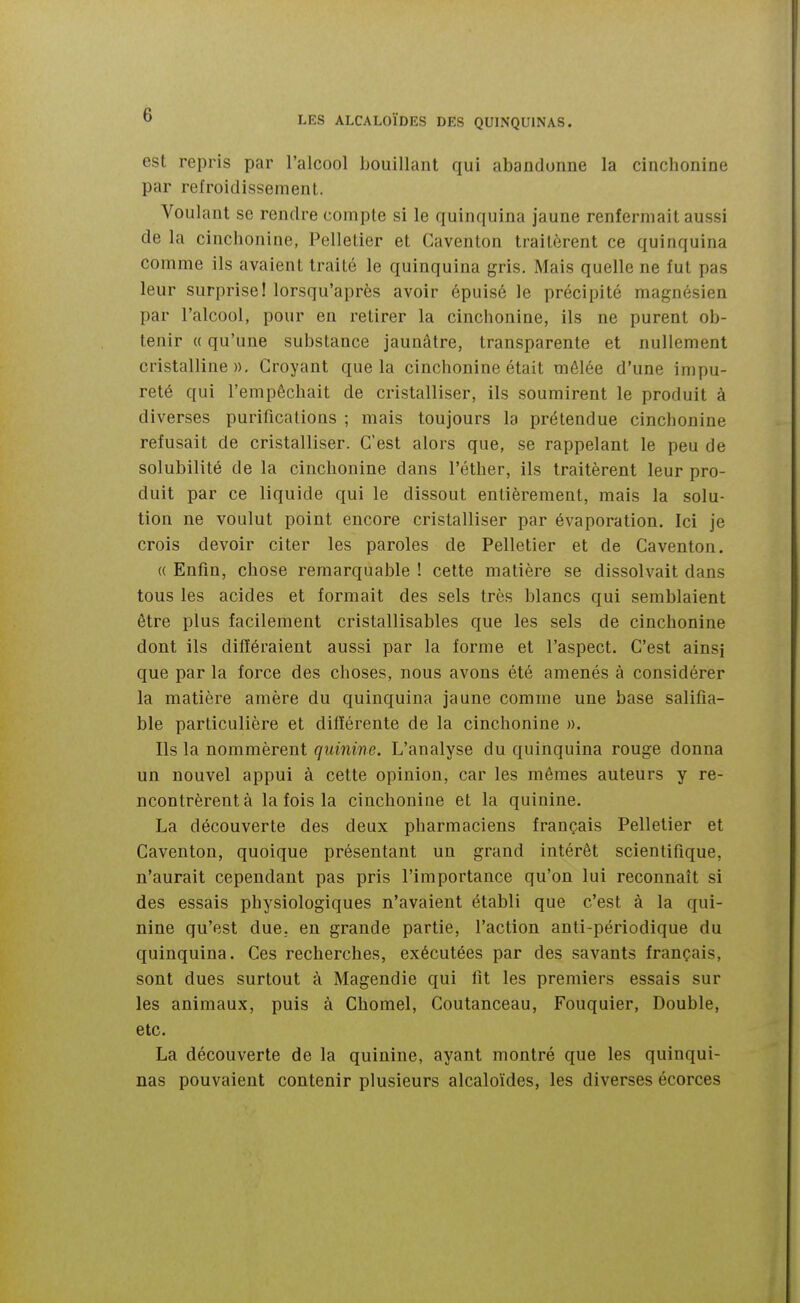 est repris par l'alcool bouillant qui abandonne la cinchonine par refroidissement. Voulant se rendre compte si le quinquina jaune renfermait aussi de la cincbonine, Pelletier et Gaventon traitèrent ce quinquina comme ils avaient traité le quinquina gris. Mais quelle ne fut pas leur surprise! lorsqu'après avoir épuisé le précipité magnésien par l'alcool, pour en retirer la cinchonine, ils ne purent ob- tenir « qu'une substance jaunâtre, transparente et nullement cristalline». Croyant que la cinchonine était mêlée d'une impu- reté qui l'empêchait de cristalliser, ils soumirent le produit à diverses purifications ; mais toujours la prétendue cinchonine refusait de cristalliser. C'est alors que, se rappelant le peu de solubilité de la cinchonine dans l'éther, ils traitèrent leur pro- duit par ce liquide qui le dissout entièrement, mais la solu- tion ne voulut point encore cristalliser par évaporation. Ici je crois devoir citer les paroles de Pelletier et de Caventon. (( Enfin, chose remarquable ! cette matière se dissolvait dans tous les acides et formait des sels très blancs qui semblaient être plus facilement cristallisables que les sels de cinchonine dont ils différaient aussi par la forme et l'aspect. C'est ainsj que par la force des choses, nous avons été amenés à considérer la matière amère du quinquina jaune comme une base salifia- ble particulière et différente de la cinchonine ». Ils la nommèrent quinine. L'analyse du quinquina rouge donna un nouvel appui à cette opinion, car les mêmes auteurs y re- ncontrèrent à la fois la cinchonine et la quinine. La découverte des deux pharmaciens français Pelletier et Caventon, quoique présentant un grand intérêt scientifique, n'aurait cependant pas pris l'importance qu'on lui reconnaît si des essais physiologiques n'avaient établi que c'est à la qui- nine qu'est due. en grande partie, l'action anti-périodique du quinquina. Ces recherches, exécutées par des savants français, sont dues surtout à Magendie qui fit les premiers essais sur les animaux, puis à Chomel, Coutanceau, Fouquier, Double, etc. La découverte de la quinine, ayant montré que les quinqui- nas pouvaient contenir plusieurs alcaloïdes, les diverses écorces