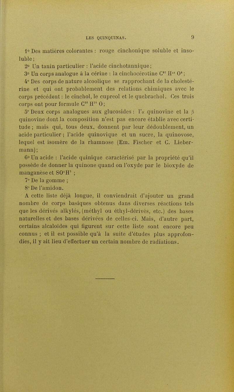 1° Des matières colorantes : rouge cinchonique soluble et inso- luble ; 2° Un tanin particulier : l'acide cinchotannique; 3 Un corps analogue à la cérine : la cinchocérotine G H*» 0' ; 4° Des corps de nature alcoolique se rapprochant de la cliolesté- rine et qui ont probablement des relations chimiques avec le corps précédent : le cinchol, le cupreol et le quebrachol. Ces trois corps ont pour formule G H 0; 5° Deux corps analogues aux glucosides : l'a quinovine et la ^ quinovine dont la composition n'est pas encore établie avec certi- tude ; mais qui, tous deux, donnent par leur dédoublement, un acide particulier ; l'acide quinovique et un sucre, la quinovose, lequel est isomère de la rhamnose (Em. Fischer et G. Lieber- mann) ; 6° Un acide : l'acide quinique caractérisé par la propriété qu'il possède de donner la quinone quand on l'oxyde par le bioxyde de manganèse et SO*H^ ; 1° De la gomme ; 8 De l'amidon. A cette liste déjà longue, il conviendrait d'ajouter un grand nombre de corps basiques obtenus dans diverses réactions tels que les dérivés alkylés, (méthyl ou éthyl-dérivés, etc.) des bases naturelles et des bases dérivées de celles-ci. Mais, d'autre part, certains alcaloïdes qui figurent sur cette liste sont encore peu connus ; et il est possible qu'à la suite d'études plus approfon- dies, il y ait lieu d'effectuer un certain nombre de radiations.