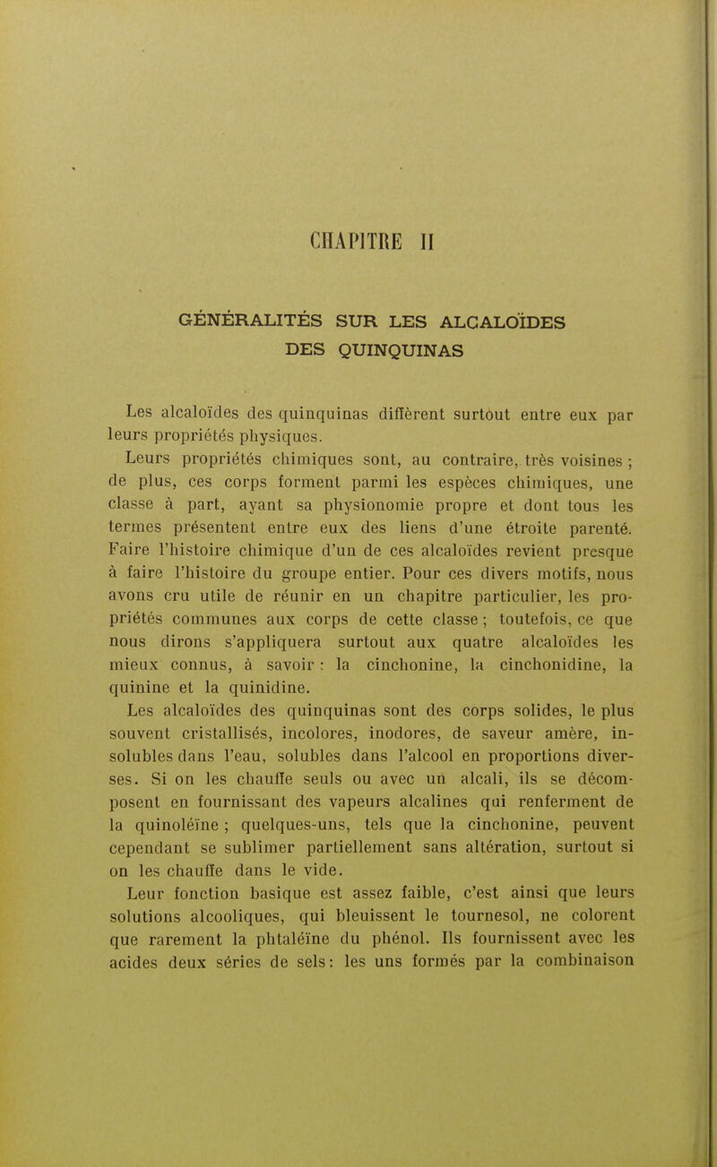 CHAPITRE II GÉNÉRALITÉS SUR LES ALCALOÏDES DES QUINQUINAS Les alcaloïdes des quinquinas diffèrent surtout entre eux par leurs propriétés physiques. Leurs propriétés chimiques sont, au contraire, très voisines ; de plus, ces corps forment parmi les espèces chimiques, une classe à part, ayant sa physionomie propre et dont tous les termes présentent entre eux des liens d'une étroite parenté. Faire l'histoire chimique d'un de ces alcaloïdes revient presque à faire l'histoire du groupe entier. Pour ces divers motifs, nous avons cru utile de réunir en un chapitre particulier, les pro- priétés communes aux corps de cette classe ; toutefois, ce que nous dirons s'appliquera surtout aux quatre alcaloïdes les mieux connus, à savoir : la cinchonine, la cinchonidine, la quinine et la quinidine. Les alcaloïdes des quinquinas sont des corps solides, le plus souvent cristallisés, incolores, inodores, de saveur amère, in- solubles dans l'eau, solubles dans l'alcool en proportions diver- ses. Si on les chauffe seuls ou avec un alcali, ils se décom- posent en fournissant des vapeurs alcalines qui renferment de la quinoléïne ; quelques-uns, tels que la cinchonine, peuvent cependant se sublimer partiellement sans altération, surtout si on les chauffe dans le vide. Leur fonction basique est assez faible, c'est ainsi que leurs solutions alcooliques, qui bleuissent le tournesol, ne colorent que rarement la phtaléïne du phénol. Ils fournissent avec les acides deux séries de sels: les uns formés par la combinaison