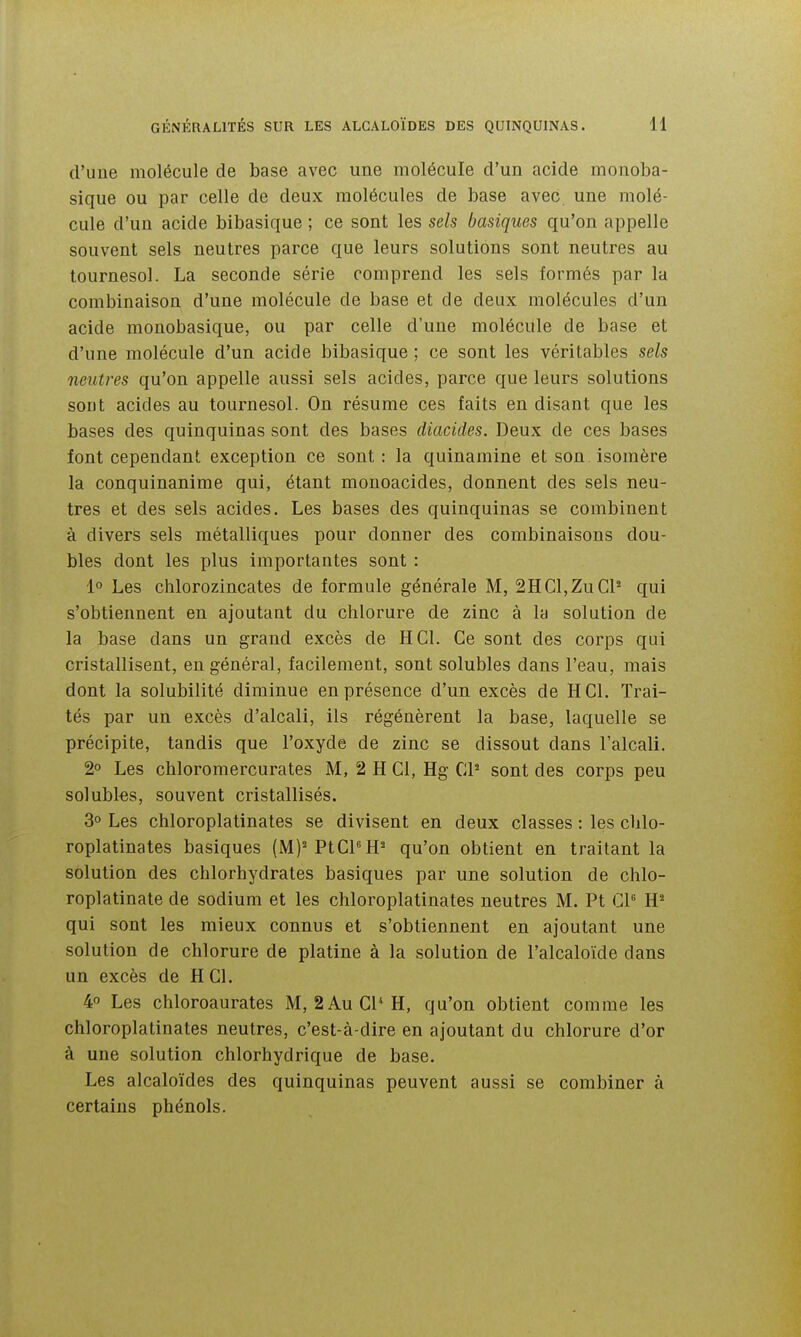 d'une molécule de base avec une molécule d'un acide monoba- sique ou par celle de deux molécules de base avec une molé- cule d'un acide bibasique ; ce sont les sels basiques qu'on appelle souvent sels neutres parce que leurs solutions sont neutres au tournesol. La seconde série comprend les sels formés par la combinaison d'une molécule de base et de deux molécules d'un acide monobasique, ou par celle d'une molécule de base et d'une molécule d'un acide bibasique ; ce sont les véritables sels neutres qu'on appelle aussi sels acides, parce que leurs solutions sont acides au tournesol. On résume ces faits en disant que les bases des quinquinas sont des bases diacides. Deux de ces bases font cependant exception ce sont : la quinamine et son isomère la conquinanime qui, étant monoacides, donnent des sels neu- tres et des sels acides. Les bases des quinquinas se combinent à divers sels métalliques pour donner des combinaisons dou- bles dont les plus importantes sont : 1° Les chlorozincates de formule générale M, 2HCl,ZuCP qui s'obtiennent en ajoutant du chlorure de zinc à la solution de la base dans un grand excès de H Cl. Ce sont des corps qui cristallisent, en général, facilement, sont solubles dans l'eau, mais dont la solubilité diminue en présence d'un excès de H Cl. Trai- tés par un excès d'alcali, ils régénèrent la base, laquelle se précipite, tandis que l'oxyde de zinc se dissout dans l'alcali, 2° Les chloromercurates M, 2 H Cl, Hg Cl- sont des corps peu solubks, souvent cristallisés. 30 Les chloroplatinates se divisent en deux classes : les chlo- roplatinates basiques (M)'PtCPH= qu'on obtient en traitant la solution des chlorhydrates basiques par une solution de chlo- roplatinate de sodium et les chloroplatinates neutres M. Pt Cl qui sont les mieux connus et s'obtiennent en ajoutant une solution de chlorure de platine à la solution de l'alcaloïde dans un excès de H Cl. 4 Les chloroaurates M, 2 Au Cl'H, qu'on obtient comme les chloroplatinates neutres, c'est-à-dire en ajoutant du chlorure d'or à une solution chlorhydrique de base. Les alcaloïdes des quinquinas peuvent aussi se combiner à certains phénols.