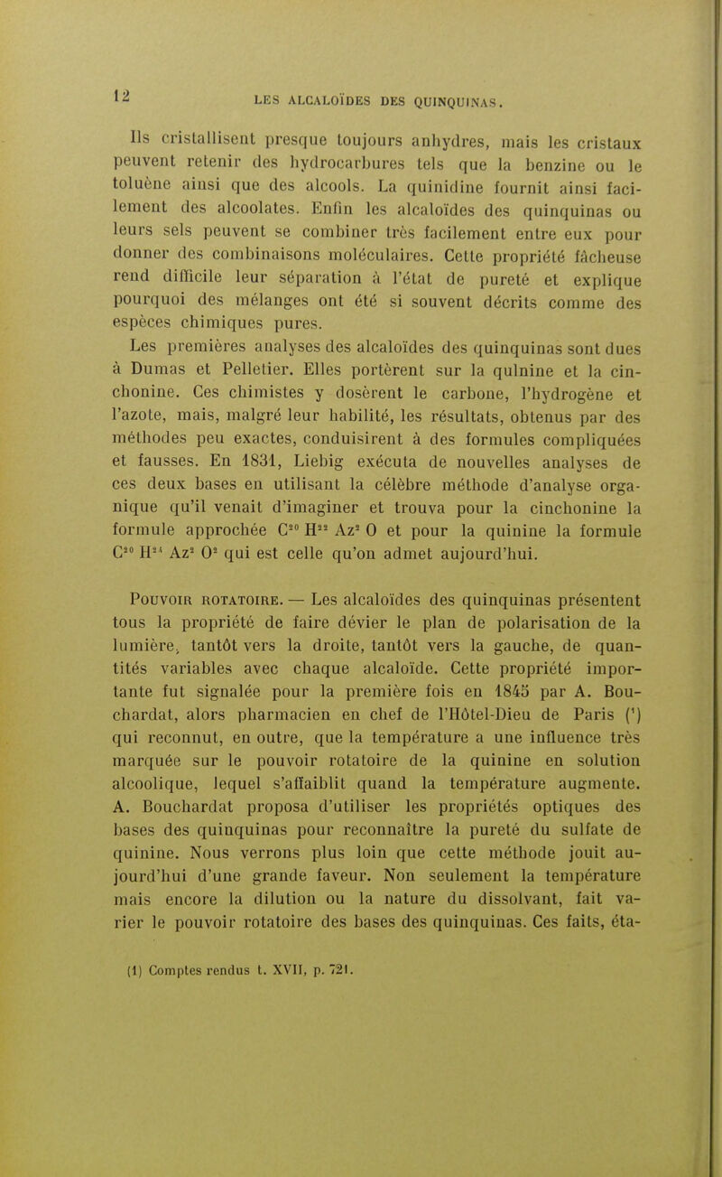 Ils cristallisent presque toujours anhydres, mais les cristaux peuvent retenir des hydrocarbures tels que la benzine ou le toluène ainsi que des alcools. La quinidine fournit ainsi faci- lement des alcoolates. Enfin les alcaloïdes des quinquinas ou leurs sels peuvent se combiner très facilement entre eux pour donner des combinaisons moléculaires. Cette propriété fâcheuse rend difficile leur séparation à l'état de pureté et explique pourquoi des mélanges ont été si souvent décrits comme des espèces chimiques pures. Les premières analyses des alcaloïdes des quinquinas sont dues à Dumas et Pelletier. Elles portèrent sur la quinine et la cin- chonine. Ces chimistes y dosèrent le carbone, l'hydrogène et l'azote, mais, malgré leur habilité, les résultats, obtenus par des méthodes peu exactes, conduisirent à des formules compliquées et fausses. En 1831, Liebig exécuta de nouvelles analyses de ces deux bases en utilisant la célèbre méthode d'analyse orga- nique qu'il venait d'imaginer et trouva pour la cinchonine la formule approchée H^^ Az^ 0 et pour la quinine la formule Qso 0^ qui est celle qu'on admet aujourd'hui. Pouvom ROTATOiRE. — Les alcaloïdes des quinquinas présentent tous la propriété de faire dévier le plan de polarisation de la lumière, tantôt vers la droite, tantôt vers la gauche, de quan- tités variables avec chaque alcaloïde. Cette propriété impor- tante fut signalée pour la première fois en 1843 par A. Bou- chardat, alors pharmacien en chef de l'Hôtel-Dieu de Paris (*) qui reconnut, en outre, que la température a une influence très marquée sur le pouvoir rotatoire de la quinine en solution alcoolique, lequel s'affaiblit quand la température augmente. A. Bouchardat proposa d'utiliser les propriétés optiques des bases des quinquinas pour reconnaître la pureté du sulfate de quinine. Nous verrons plus loin que celte méthode jouit au- jourd'hui d'une grande faveur. Non seulement la température mais encore la dilution ou la nature du dissolvant, fait va- rier le pouvoir rotatoire des bases des quinquinas. Ces faits, éta- (1) Comptes rendus t. XVII, p. 721.