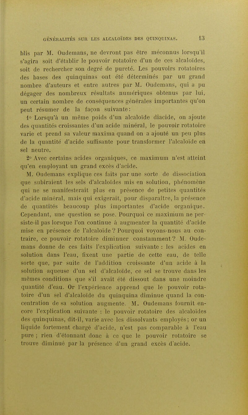 blis par M. Oudemans, ne devront pas être méconnus lorsqu'il s'agira soit d'établir le pouvoir rotatoire d'un de ces alcaloïdes, soit de rechercher son degré de pureté. Les pouvoirs rotatoires des bases des quinquinas ont été déterminés par un grand nombre d'auteurs et entre autres par M. Oudemans, qui a pu dégager des nombreux résultats numériques obtenus par lui, un certain nombre de conséquences générales importantes qu'on peut résumer de la façon suivante: lo Lorsqu'à un même poids d'un alcaloïde diacide, on ajoute des quantités croissantes d'un acide minéral, le pouvoir rotatoire varie et prend sa valeur maxima quand on a ajouté un peu plus de la quantité d'acide suffisante pour transformer l'alcaloïde en sel neutre. 2° Avec certains acides organiques, ce maximum n'est atteint qu'en employant un grand excès d'acide. M. Oudemans explique ces faits par une sorte de dissociation que subiraient les sels d'alcaloïdes mis en solution, phénomène qui ne se manifesterait plus en présence de petites quantités d'acide minéral, mais qui exigerait, pour disparaître, la présence de quantités beaucoup plus importantes d'acide organique. Cependant, une question se pose. Pourquoi ce maximum ne per- siste-il pas lorsque l'on continue à augmenter la quantité d'acide mise en présence de l'alcaloïde ? Pourquoi voyons-nous au con- traire, ce pouvoir rotatoire diminuer constamment? M. Oude- mans donne de ces faits l'explication suivante : les acides en solution dans l'eau, fixent une partie de cette eau, de telle sorte que, par suite de l'addition croissante d'un acide à la solution aqueuse d'un sel d'alcaloïde, ce sel se trouve dans les mêmes conditions que s'il avait été dissout dans une moindre quantité d'eau. Or l'expérience apprend que le pouvoir rota- toire d'un sel d'alcaloïde du quinquina diminue quand la con- centration de sa solution augmente. M. Oudemans fournit en- core l'explication suivante : le pouvoir rotatoire des alcaloïdes des quinquinas, dit-il, varie avec les dissolvants employés; or un liquide fortement chargé d'acide, n'est pas comparable à l'eau pure ; rien d'étonnant donc à ce que le pouvoir rotatoire se trouve diminué par la présence d'un grand excès d'acide.