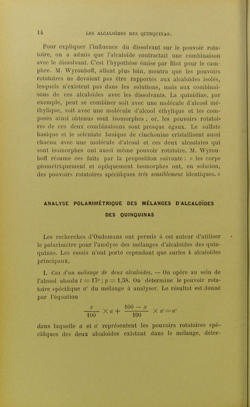 Pour expliquer rinlluence du dissolvant sur le pouvoir rota- toire, on a admis que l'alcaloïde contractait une combinaison avec le dissolvant. C'est l'hypotlièse émise par Biot pour le cam- phre. M. WyroubofE, allant plus loin, montra que les pouvoirs rotatoires ne devaient pas être rapportés aux alcaloïdes isolés, lesquels n'existent pas dans les solutions, mais aux combinai- sons de ces alcaloïdes avec les dissolvants. La quinidine, par exemple, peut se combiner soit avec une molécule d'alcool mé- thylique, soit avec une molécule d'alcool éthylique et les com- posés ainsi obtenus sont isomorphes ; or, les pouvoirs rotatoi- res de ces deux combinaisons sont presque égaux. Le sulfate basique et le séléniate basique de cinchonine cristallisent aussi chacun avec une molécule d'alcool et ces deux alcoolates qui sont isomorphes ont aussi même pouvoir rotatoire. M. Wyrou- bofE résume ces faits par la proposition suivante : « les corps géométriquement et optiquement isomorphes ont, en solution, des pouvoirs rotatoires spécifiques très sensiblement identiques. » ANALYSE POLARIMÉTRIQUE DES MÉLANGES D'ALCALOIdES DES QUINQUINAS Les recherches d'Oudemans ont permis à cet auteur d'utiliser le polarimôtre pour l'analyse des mélanges d'alcaloïdes des quin- quinas. Les essais n'ont porté cependant que surles 4 alcaloïdes principaux, L Cas d'un mélange de deux alcaloïdes. — On opère au sein de l'alcool absolu f = 17° ; p = 1,58. On détermine le pouvoir rota- toire spécifique a du mélange à analyser. Le résultat est donné par l'équation X , iOO — x _ X a -I — X a' = a m lOU dans laquelle a et a' représentent les pouvoirs rotatoires spé- cifiques des deux alcaloïdes existant dans le mélange, déter-