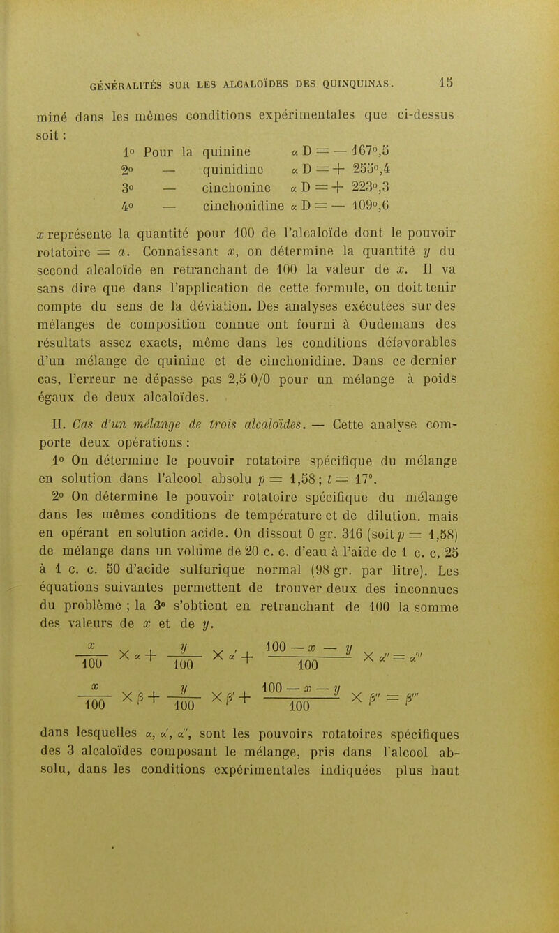 rainé dans les mêmes conditions expérimentales que ci-dessus soit : 1° Pour la quinine «D = — 167»,5 2° — quinidine « D = + 253,4 3° — cinchonine « D = + 223o,3 4° — cinchonidine « D = — I09o,6 X représente la quantité pour 100 de l'alcaloïde dont le pouvoir rotatoire = a. Connaissant x, on détermine la quantité y du second alcaloïde en retranchant de 100 la valeur de x. Il va sans dire que dans l'application de cette formule, on doit tenir compte du sens de la déviation. Des analyses exécutées sur des mélanges de composition connue ont fourni à Oudemans des résultats assez exacts, même dans les conditions défavorables d'un mélange de quinine et de cinchonidine. Dans ce dernier cas, l'erreur ne dépasse pas 2,5 0/0 pour un mélange à poids égaux de deux alcaloïdes. II. Cas d'un mélange de trois alcaloïdes. — Cette analyse com- porte deux opérations : 1° On détermine le pouvoir rotatoire spécifique du mélange en solution dans l'alcool absolu p = 1,58; î= 17°. 2° On détermine le pouvoir rotatoire spécifique du mélange dans les mêmes conditions de température et de dilution, mais en opérant en solution acide. On dissout 0 gr. 316 (soitp = 1,58) de mélange dans un volume de 20 c. c. d'eau à l'aide de 1 c. c, 25 à 1 c. c. 50 d'acide sulfurique normal (98 gr. par litre). Les équations suivantes permettent de trouver deux des inconnues du problème ; la 3« s'obtient en retranchant de 100 la somme des valeurs de x et de y. lôô- ^•+ lïïô- —wo = ^ , y , , 100 — a; — w TocT W + 100 ^ ^ = ^ dans lesquelles «, sont les pouvoirs rotatoires spécifiques des 3 alcaloïdes composant le mélange, pris dans falcool ab- solu, dans les conditions expérimentales indiquées plus haut