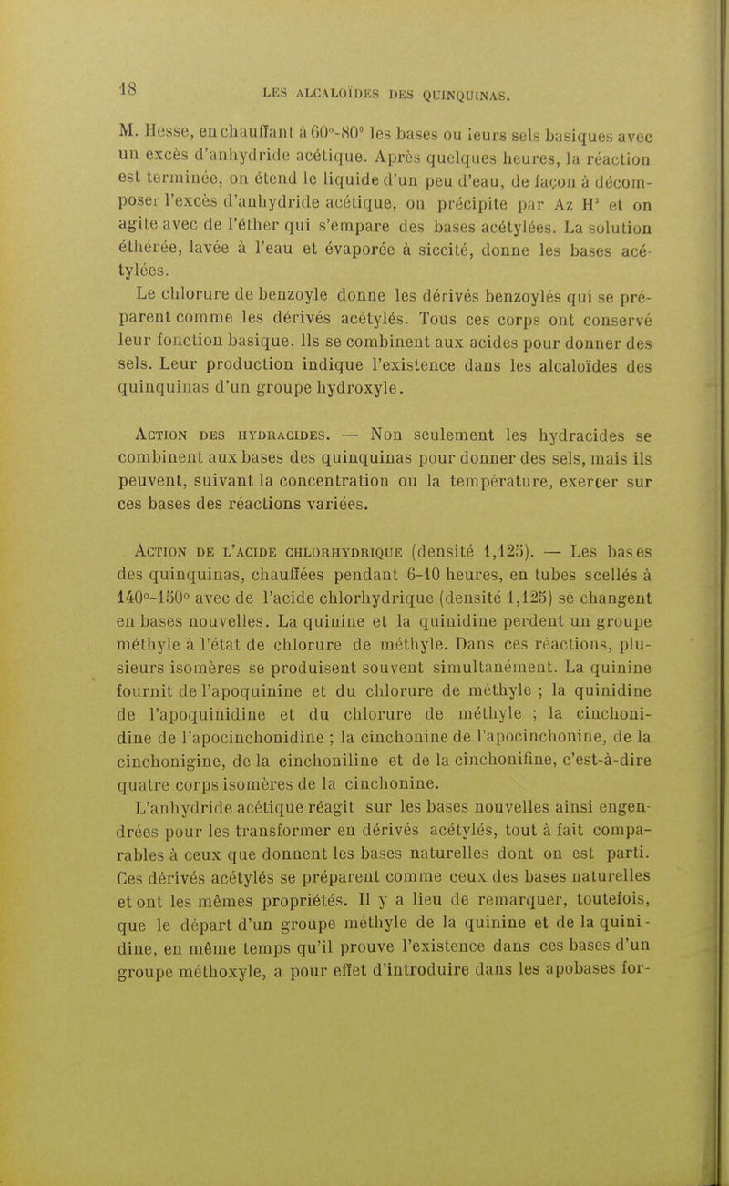 M. Hesse, enchauiïanL à60-S0° les bases ou leurs sels basiques avec un excès d'anhydride acétique. Après quelques heures, la réaction est terminée, on étend le liquide d'un peu d'eau, de façon à décom- poser l'excès d'anhydride acétique, on précipite par Az H' et on agite avec de l'éther qui s'empare des bases acétylées. La solution éthérée, lavée à l'eau et évaporée à siccité, donne les bases acé- tylées. Le chlorure de benzoyle donne les dérivés benzoylés qui se pré- parent comme les dérivés acétylés. Tous ces corps ont conservé leur fonction basique. Ils se combinent aux acides pour donner des sels. Leur production indique l'existence dans les alcaloïdes des quinquinas d'un groupe hydroxyle. Action des hydracides. — Non seulement les hydracides se combinent aux bases des quinquinas pour donner des sels, mais ils peuvent, suivant la concentration ou la température, exercer sur ces bases des réactions variées. Action de l'acide ghlorhydrique (densité l,12o). — Les bases des quinquinas, chauffées pendant 6-10 heures, en tubes scellés à 140°-150o avec de l'acide chlorhydrique (densité 1,125) se changent en bases nouvelles. La quinine et la quinidiue perdent un groupe méthyle à l'état de chlorure de méthyle. Dans ces réactions, plu- sieurs isomères se produisent souvent simultanément. La quinine fournit de l'apoquinine et du chlorure de méthyle ; la quiuidine de l'apoquinidine et du chlorure de méthyle ; la cinchoni- dine de l'apocinchonidine ; la cinchonine de l'apocinchonine, de la cinchonigine, de la cinchoniline et de la cinchonifine, c'est-à-dire quatre corps isomères de la cinchonine. L'anhydride acétique réagit sur les bases nouvelles ainsi engen- drées pour les transformer en dérivés acétylés, tout à fait compa- rables à ceux que donnent les bases naturelles dont on est parti. Ces dérivés acétylés se préparent comme ceux des bases naturelles et ont les mêmes propriétés. Il y a lieu de remarquer, toutefois, que le départ d'un groupe méthyle de la quinine et de la quini- dine, en même temps qu'il prouve l'existence dans ces bases d'un groupe méthoxyle, a pour effet d'introduire dans les apobases for-