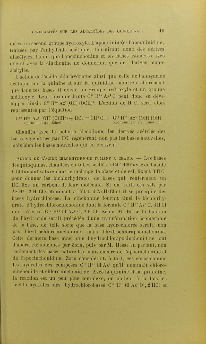 mées, un second groupe hydroxyle. L'apoquinine^et l'apoquinidine, traitées par l'anhydride acétique, fourniront donc des dérivés diacétylés, taudis que l'apocinchouine et les bases isomères avec elle et avec la cinchonine ne donneront que des dérivés inono- acétylés. L'action de l'acide chlorhydrique ainsi que celle de l'anhydride acétique sur la quinine et sur la quinidine montrent clairement que dans ces bases il existe un groupe hydroxyle et un groupe méthoxyle. Leur formule brute G H'* Az' 0 peut donc se déve- lopper ainsi: G H'» Az'(OH) (OCH)^ L'action de H Gl sera alors représentée par l'équation Az^ (OH) (OGH») + HGl = GH» Cl + G H^° Az= (OH) (OH) (quinine el quinidine) (apoquinine et apoquinidine) Chauffés avec la potasse alcoolique, les dérivés acétylés des bases engendrées par HGl régénèrent, non pas les bases naturelles, mais bien les bases nouvelles qui en dérivent. Action de l'acide chlorhydrique fumant a chaud. — Les bases des quinquinas, chauffées en tubes scellés à 140o lS0°avecde l'acide HGl fumant saturé dans le mélange de glace et de sel, fixent 3 H Cl pour donner les bichlorhydrates de bases qui renferment un HGl fixé au carbone de leur molécule. Si on traite ces sels par Az H', 2 H Gl s'éliminent à l'état d'AzH*Gl et il se précipite des bases hydrochlorées. La cinchonine fournit ainsi le bichlorhy- drate d'hydrochlorocinchonine dont la formule G^ H='- Az' 0, 3H Gl doit s'écrire G H Gl Az^ 0, 2 H Cl. Selon M. Hesse la fixation de l'hydracide serait précédée d'une transformation isomérique de la base, de telle sorte que la base hydrochlorée serait, non pas l'hydrochlorocinchonine, mais l'hydrochlorapocinchonine. Cette dernière base ainsi que l'hydrochlorapocinchonidine ont d'abord été obtenues par Zorn, puis par M. Hesse en partant, non seulement des bases naturelles, mais encore de l'apocinchouine et de l'apocinchonidiue. Zorn considérait, à tort, ces corps comme les hydrates des composés G^» H'^ Gl Az* qu'il nommait chloro- cinchonide et chlorocinchonidide. Avec la quinine et la quinidine, la réaction est un peu plus complexe, on obtient à la fois les bichlorhydrates des hydrochlorobases G H Gl Az= 0% 2 HGl et