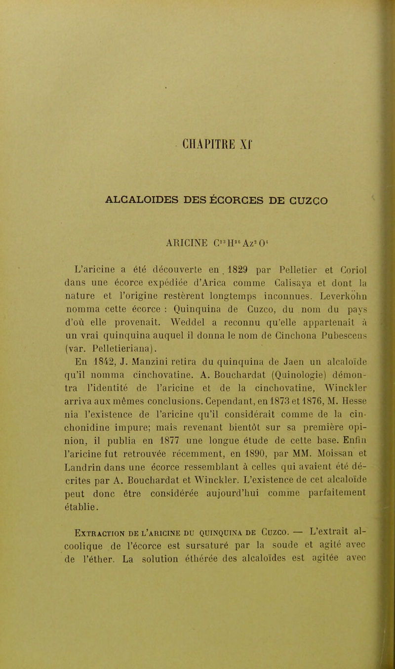 alcaloïdes des égorges de guzco ARICINE G^H'-'Az'O* L'aricine a été découverte en. 1829 par Pelletier et Coriol dans une écorce expédiée d'Arica comme Calisaya et dont la nature et l'origine restèrent longtemps inconnues. Leverkohn nomma cette écorce : Quinquina de Guzco, du nom du pays d'où elle provenait. Weddel a reconnu qu'elle appartenait à un vrai quinquina auquel il donna le nom de Cinchona Pubesceiis (var. Pelletieriana), En 1842, J. Manzini retira du quinquina de Jaen un alcaloïde qu'il nomma cincliovatine. A. Bouchardat (Quinologie) démon- tra l'identité de l'aricine et de la cincliovatine, Winckler arriva aux mêmes conclusions. Cependant, en 1873 et 1876, M. Hesse nia l'existence de l'aricine qu'il considérait comme de la cin- chonidine impure; mais revenant bientôt sur sa première opi- nion, il publia en 1877 une longue étude de cette base. Enfin l'aricine fut retrouvée récemment, en 1890, par MM. Moissan et Landrin dans une écorce ressemblant à celles qui avaient été dé- crites par A. Bouchardat et Winckler. L'existence de cet alcaloïde peut donc être considérée aujourd'hui comme parfaitement établie. Extraction de l'aricine du quinquina de Guzco. — L'extrait al- coolique de l'écorce est sursaturé par la soude et agité avec de l'éther. La solution éthérée des alcaloïdes est agitée avec