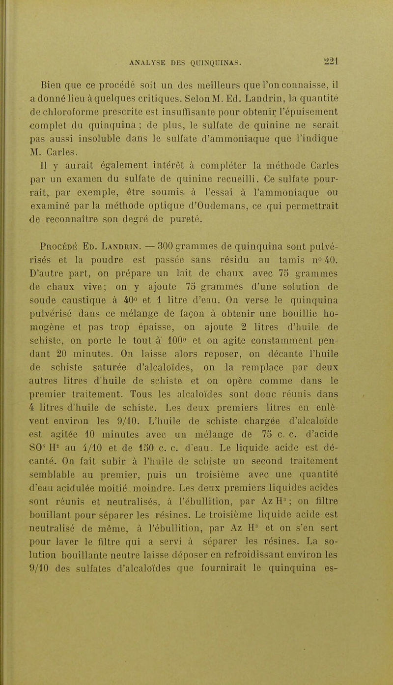 Bien que ce procédé soit ua des meilleurs que l'on connaisse, il a donné lieu à quelques critiques. Selon M. Ed. Landrin, la quantité de chloroforme prescrite est insuffisante pour obtenir l'épuisement complet du quinquina ; de plus, le sulfate de quinine ne serait pas aussi insoluble dans le sulfate d'ammoniaque que l'indique M. Caries. Il y aurait également intérêt à compléter la méthode Caries par un examen du sulfate de quinine recueilli. Ce sulfate pour- rait, par exemple, être soumis à l'essai à l'ammoniaque ou examiné par la méthode optique d'Oudemans, ce qui permettrait de reconnaître son degré de pureté. Procédé Ed. Landrin. — 300 grammes de quinquina sont pulvé- risés et la poudre est passée sans résidu au tamis n^ 40. D'autre part, on prépare un lait de chaux avec 75 grammes de chaux vive; on y ajoute 75 grammes d'une solution de soude caustique à 40° et 1 litre d'eau. On verse le quinquina pulvérisé dans ce mélange de façon à obtenir une bouillie ho- mogène et pas trop épaisse, on ajoute 2 litres d'huile de schiste, on porte le tout a 100° et on agite constamment pen- dant 20 minutes. On laisse alors reposer, on décante l'huile de schiste saturée d'alcaloïdes, on la remplace par deux autres litres d'huile de schiste et on opère comme dans le premier traitement. Tous les alcaloïdes sont donc réunis dans 4 litres d'huile de schiste. Les deux premiers litres en enlè- vent environ les 9/10. L'huile de schiste chargée d'alcaloïde est agitée 10 minutes avec un mélange de 75 c. c. d'acide SO' H- au 1/10 et de 150 c. c. d'eau. Le liquide acide est dé- canté. On fait subir à l'huile de schiste un second traitement semblable au premier, puis un troisième avec une quantité d'eau acidulée moitié moindre. Les deux premiers liquides acides sont réunis et neutralisés, à l'ébullition, par Az H-' ; on filtre bouillant pour séparer les résines. Le troisième liquide acide est neutralisé de même, à l'ébullition, par Az H' et on s'en sert pour laver le filtre qui a servi à séparer les résines. La so- lution bouillante neutre laisse déposer en refroidissant environ les 9/10 des sulfates d'alcaloïdes que fournirait le quinquina es-