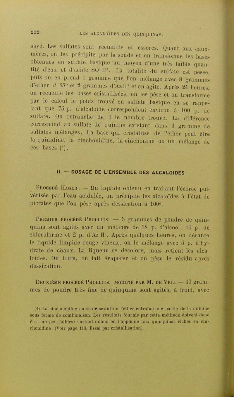 sayé. Les sulfates sont recueillis et essorés. Quaut aux eaux- mères, on les précipite par la soucie et on transforme les bases obtenues en sulfate basique au moyen d'une très faible quan- tité d'eau et d'acide SO^H^ La totalité du sulfate est pesée, puis on en prend 1 gramme que l'on mélange avec 8 grammes d'étber à 65 et 2 grammes d'Azll^' et on agite. Après 24 heures, on recueille les bases cristallisées, on les pèse et on transforme par le calcul le poids trouvé en sulfate basique en se rappe- lant que 75 p. d'alcaloïde correspondent environ à 100 p. de sulfate. On retranche de 1 le nombre trouvé. La différence correspond au sulfate de quinine existant dans 1 gramme de sulfates mélangés. La base qui cristallise de l'éther peut être la quinidine, la cinchonidine, la cinchoniue ou un mélange de ces bases (^). li. — DOSAGE DE L'ENSEMBLE DES ALCALOÏDES Procédé Hager . — Du liquide obtenu en traitant l'écorce pul- vérisée par l'eau acidulée, on précipite les alcaloïdes à l'état de picrates que l'on pèse après dessication à 100°. Premier procédé Prollius. — 5 grammes de poudre de quin- quina sont agités avec un mélange de 38 p. d'alcool, 10 p. de chloroforme et 2 p. d'Az H'. Après quelques heures, on décante le liquide limpide rouge vineux, on le mélange avec 5 p. d'hy- drate de chaux. La liqueur se décolore, mais retient les alca- loïdes. On filtre, on fait évaporer et on pèse le résidu après dessication. Deuxième procédé Prollius, modifié par M. de Vrij.— 10 gram- mes de poudre très fine de quinquina sont agités, à froid, avec (1) La cinchonidine en se déposant de l'étlier entraine une partie de la quinine sous forme de combinaison. Les résultats fournis par cette méthode doivent donc être un peu faibles; surtout quand on l'applique aux quinquinas riches en cin- chonidine. (Voir page 140, Essai par cristallisation).
