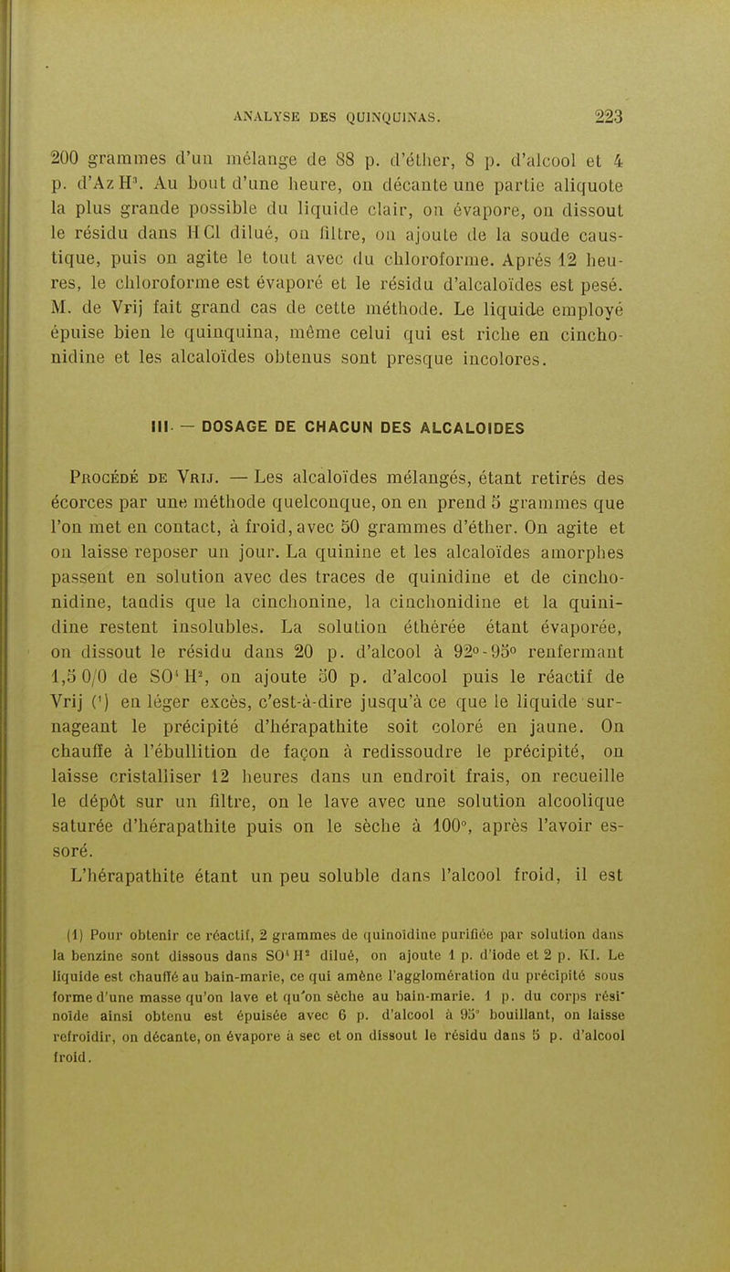 200 grammes cl'ua mélange de 88 p. d'éLher, 8 p. d'alcool el 4 p. d'AzH\ Au bout d'une heure, on décante une partie aliquote la plus grande possible du liquide clair, on évapore, on dissout le résidu dans H Cl dilué, on filtre, on ajoute de la soude caus- tique, puis on agite le tout avec du chloroforme. Après 12 heu- res, le chloroforme est évaporé et le résidu d'alcaloïdes est pesé. M. de Vrij fait grand cas de cette méthode. Le liquide employé épuise bien le quinquina, môme celui qui est riche en cincho- nidine et les alcaloïdes obtenus sont presque incolores. III — DOSAGE DE CHACUN DES ALCALOÏDES PnocÉDÉ DE Vrij. — Les alcaloïdes mélangés, étant retirés des écorces par une méthode quelconque, on en prend 5 grammes que l'on met en contact, à froid, avec 50 grammes d'éther. On agite et on laisse reposer un jour. La quinine et les alcaloïdes amorphes passent en solution avec des traces de quinidine et de cincho- nidine, tandis que la cinchonine, la cinchonidine et la quini- dine restent insolubles. La solution éthérée étant évaporée, on dissout le résidu dans 20 p. d'alcool à 92°-QS» renfermant 1,5 0/0 de SO'H% on ajoute 50 p. d'alcool puis le réactif de Vrij (') en léger excès, c'est-à-dire jusqu'à ce que le liquide sur- nageant le précipité d'hérapathite soit coloré en jaune. On chauffe à l'ébullition de façon à redissoudre le précipité, on laisse cristalliser 12 heures dans un endroit frais, on recueille le dépôt sur un filtre, on le lave avec une solution alcoolique saturée d'hérapathite puis on le sèche à 100°, après l'avoir es- soré. L'hérapathite étant un peu soluble dans l'alcool froid, il est (1) Pour obtenir ce réactif, 2 grammes de quinoldine purifiée par solution dans la benzine sont dissous dans SO*IF dilué, on ajoute 1 p. d'iode et 2 p. Kl. Le liquide est chaufTé au bain-marie, ce qui amène l'agglomération du précipité sous forme d'une masse qu'on lave et qu'on sèche au bain-marie. 1 p. du corps rési' nolde ainsi obtenu est épuisée avec 6 p. d'alcool à 93° bouillant, on laisse refroidir, on décante, on évapore à sec et on dissout le résidu dans 5 p. d'alcool froid.
