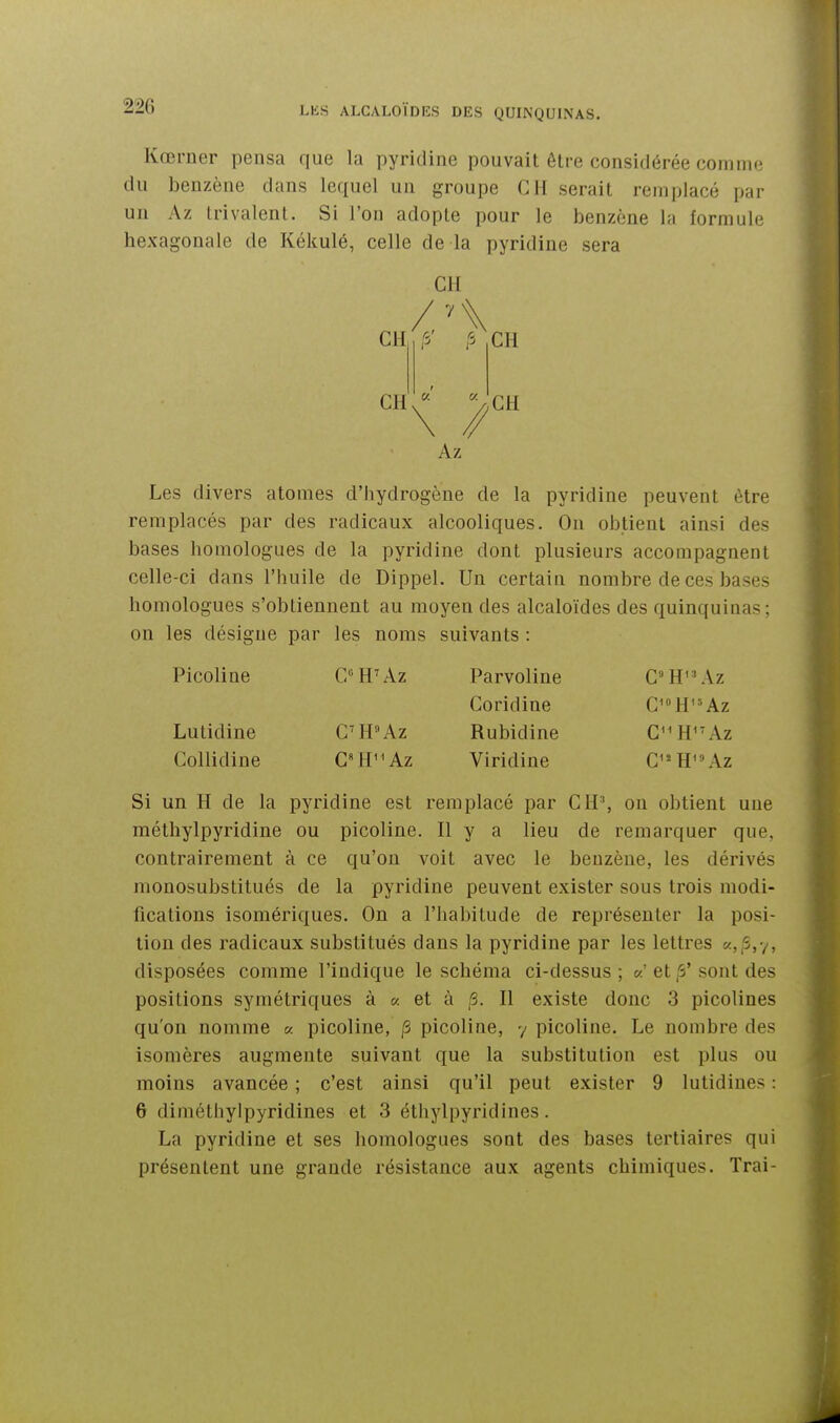 Kœrner pensa que la pyridine pouvait être considérée comm<^ du benzène dans lequel un groupe CH serait remplacé par un Az Irivalent. Si l'on adopte pour le benzène la formule hexagonale de Kékulé, celle de la pyridine sera CH CH ■7^ CH CH Az CH Les divers atomes d'hydrogène de la pyridine peuvent être remplacés par des radicaux alcooliques. Ou obtient ainsi des bases homologues de la pyridine dont plusieurs accompagnent celle-ci dans l'huile de Dippel. Un certain nombre de ces bases homologues s'obtiennent au moyen des alcaloïdes des quinquinas: on les désigne par les noms suivants : Picoline CH'Az Parvoline C''H'^\z Coridine C'»H' = Az Lutidine C^H«Az Rubidine C'H^'Az Collidine C»HAz Viridine C''H'\\z Si un H de la pyridine est remplacé par CR\ on obtient une méthylpyridine ou picoline. H y a lieu de remarquer que, contrairement à ce qu'on voit avec le benzène, les dérivés monosubstitués de la pyridine peuvent exister sous trois modi- fications isomériques. On a l'habitude de représenter la posi- tion des radicaux substitués dans la pyridine par les lettres «,;S,y, disposées comme l'indique le schéma ci-dessus ; k' et fi' sont des positions symétriques à « et à ,6. H existe donc 3 picolines qu'on nomme « picoline, /S picoline, y picoline. Le nombre des isomères augmente suivant que la substitution est plus ou moins avancée ; c'est ainsi qu'il peut exister 9 lutidiues : 6 diméthylpyridines et 3 éthylpyridines. La pyridine et ses homologues sont des bases tertiaires qui présentent une grande résistance aux agents chimiques. Irai-