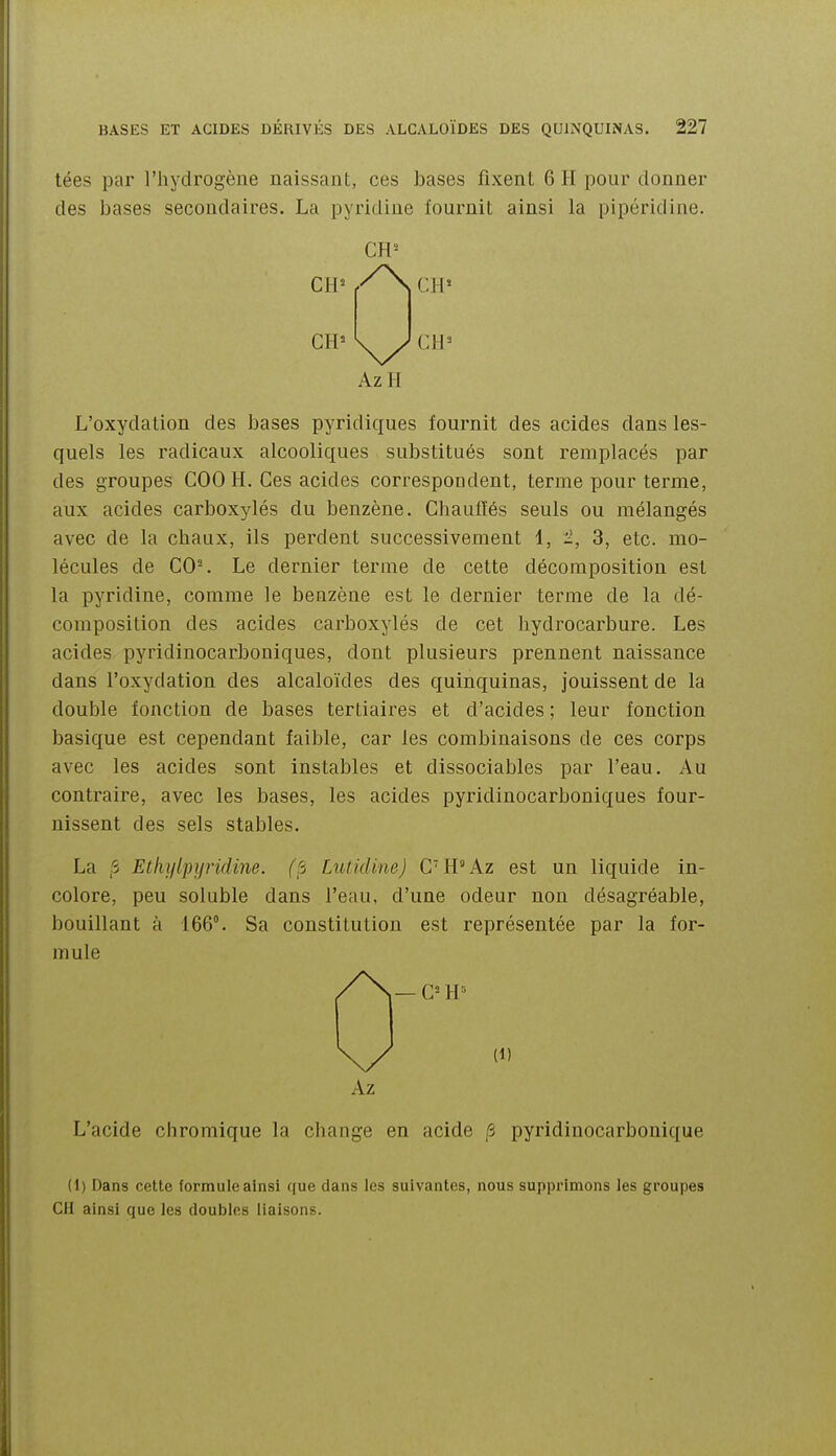 tées par l'hydrogène naissant, ces bases fixent 6 H pour donner des bases secondaires. La pyridine fournit ainsi la pipéridine. CH^ f'^^ Cil* AzH L'oxydation des bases pyridiques fournit des acides dans les- quels les radicaux alcooliques substitués sont remplacés par des groupes COO H. Ces acides correspondent, terme pour terme, aux acides carboxylés du benzène. Chauffés seuls ou mélangés avec de la chaux, ils perdent successivement 1, 2, 3, etc. mo- lécules de G0-. Le dernier terme de cette décomposition est la pyridine, comme le benzène est le dernier terme de la dé- composition des acides carboxylés de cet hydrocarbure. Les acides pyridinocarboniques, dont plusieurs prennent naissance dans l'oxydation des alcaloïdes des quinquinas, jouissent de la double fonction de bases tertiaires et d'acides ; leur fonction basique est cependant faible, car les combinaisons de ces corps avec les acides sont instables et dissociables par l'eau. Au contraire, avec les bases, les acides pyridinocarboniques four- nissent des sels stables. La ,S Ethylpijtidine. (S Lutidine) C'H'Az est un liquide in- colore, peu soluble dans l'eau, d'une odeur non désagréable, bouillant à 166°. Sa constitution est représentée par la for- mule ^ — C=H« Az L'acide chromique la change en acide /5 pyridiuocarbouique (1) Dans cette formule ainsi que dans les suivantes, nous supprimons les groupes CH ainsi que les doubles liaisons.