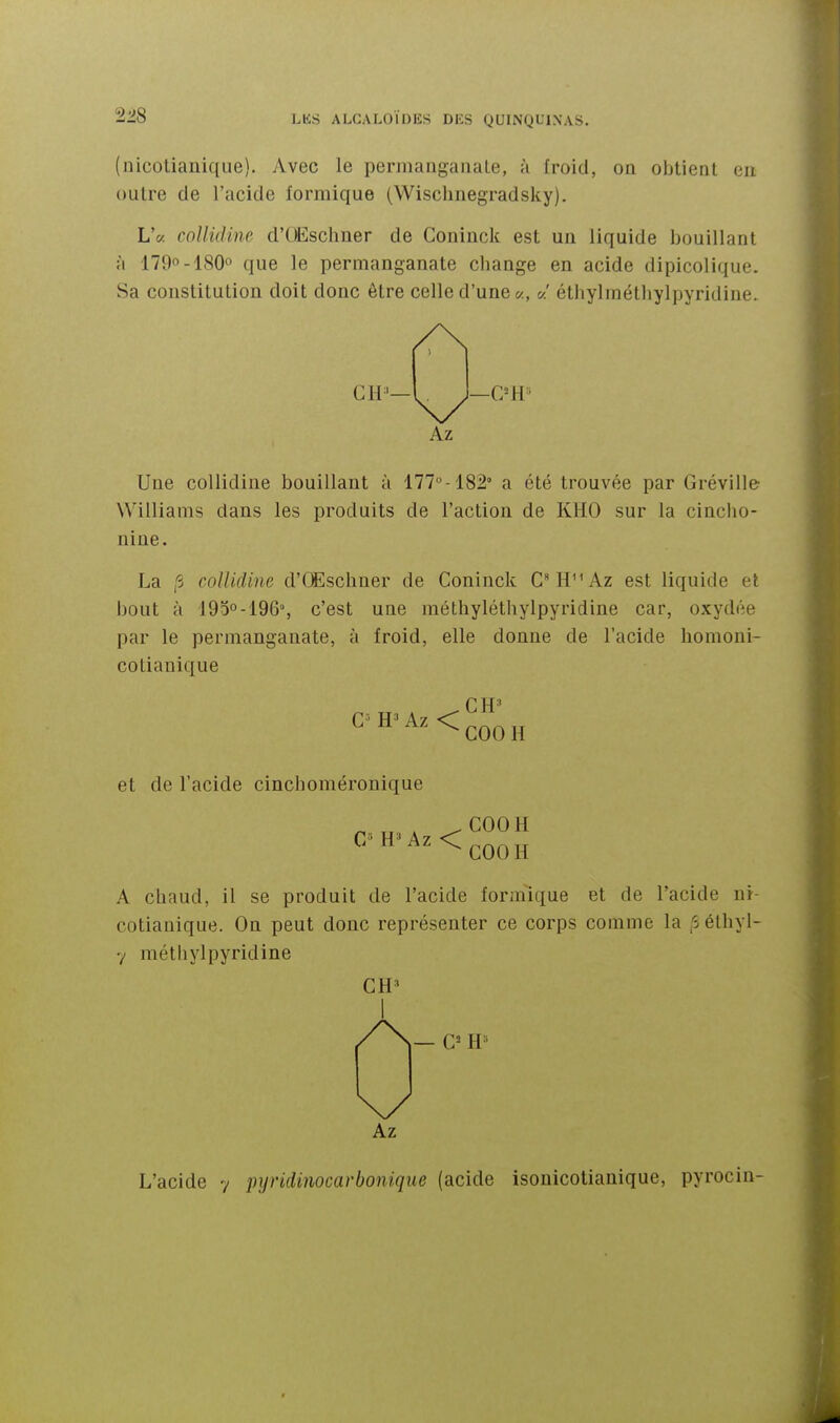 (uicotianique). Avec le permangaiiaLe, à froid, on obtient en outre de l'acide lormique (Wischnegradsky). LV. collidine d'OEschner de Coninck est un liquide bouillant à 179-180o que le permanganate cbange en acide dipicolique. Sa constitution doit donc être celle d'une «' éthylinétliylpyridine. Une collidine bouillant à 177°-182° a été trouvée par Gréville Williams dans les produits de l'action de KHO sur la cincho- nine. La collidine d'CEscliner de Coninck CH^Az est liquide et bout à IOdo-IQô, c'est une méthyléthylpyridine car, oxydée par le permanganate, à froid, elle donne de l'acide homoni- cotianique G H*' G= Az <; ^ et de l'acide cinchoméronique COOH COOH A chaud, il se produit de l'acide forinique et de l'acide nr- cotiauique. On peut donc représenter ce corps comme la ,5élhyl- 7 métliylpyridine CH^ C= H- Az L'acide y pyridinocarbonique (acide isonicotianique, pyrocin-